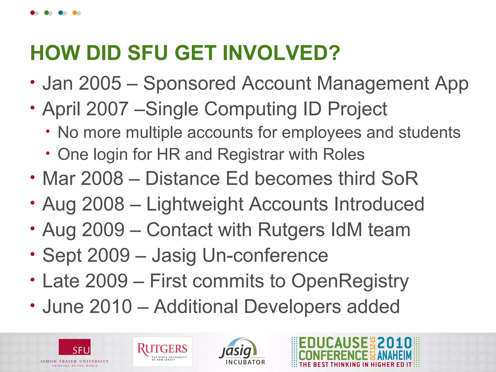 HOW DID SFU GET INVOLVED?
•   Jan 2005 – Sponsored Account Management App
•   April 2007 –Single Computing ID Project
    •   No more multiple accounts for employees and students
    •   One login for HR and Registrar with Roles
•   Mar 2008 – Distance Ed becomes third SoR
•   Aug 2008 – Lightweight Accounts Introduced
•   Aug 2009 – Contact with Rutgers IdM team
•   Sept 2009 – Jasig Un-conference
•   Late 2009 – First commits to OpenRegistry
•   June 2010 – Additional Developers added
 