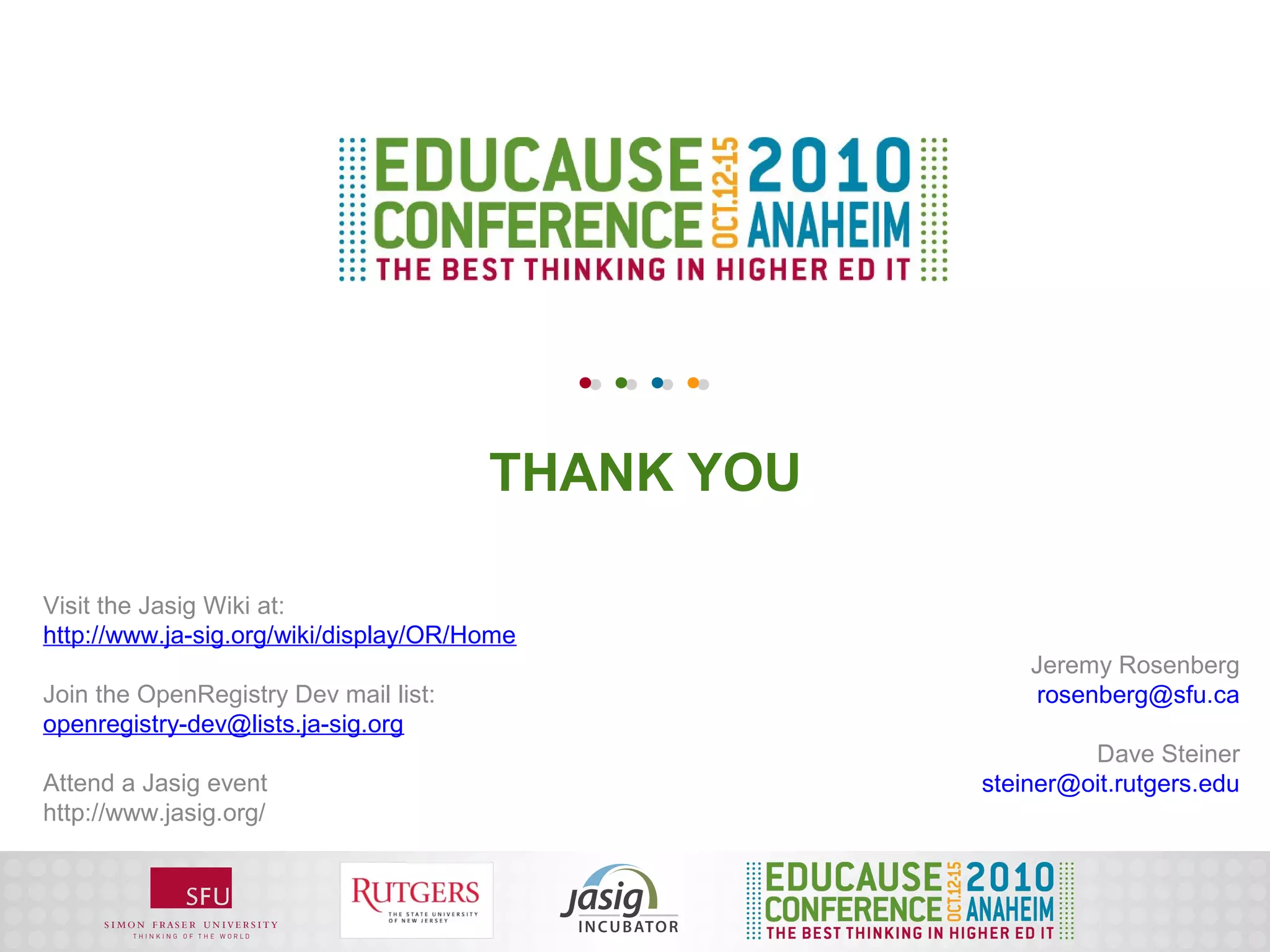 THANK YOU

Visit the Jasig Wiki at:
http://www.ja-sig.org/wiki/display/OR/Home
                                                       Jeremy Rosenberg
Join the OpenRegistry Dev mail list:                   rosenberg@sfu.ca
openregistry-dev@lists.ja-sig.org
                                                            Dave Steiner
Attend a Jasig event                               steiner@oit.rutgers.edu
http://www.jasig.org/
 