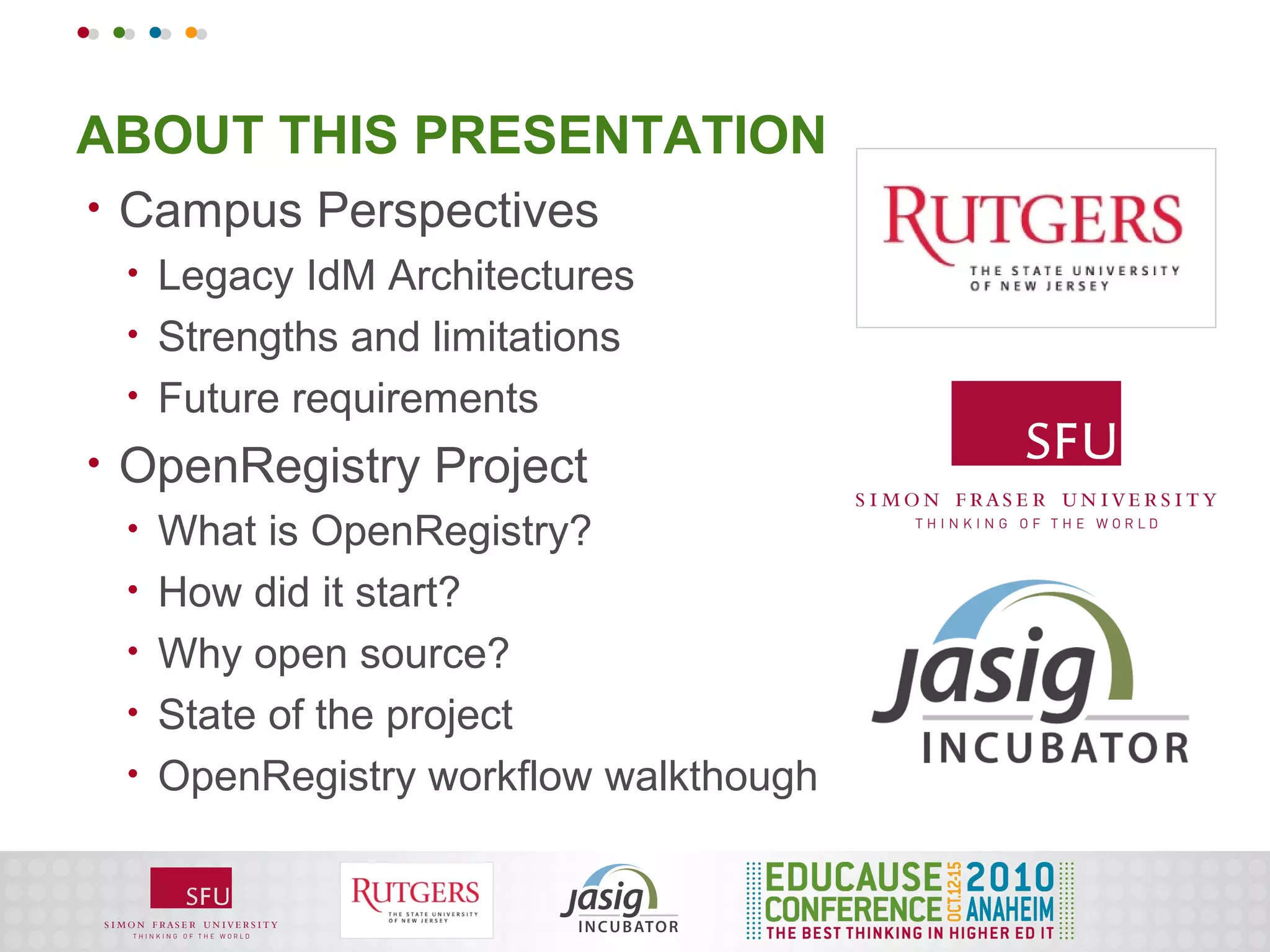 ABOUT THIS PRESENTATION
•   Campus Perspectives
    •   Legacy IdM Architectures
    •   Strengths and limitations
    •   Future requirements
•   OpenRegistry Project
    •   What is OpenRegistry?
    •   How did it start?
    •   Why open source?
    •   State of the project
    •   OpenRegistry workflow walkthough
 