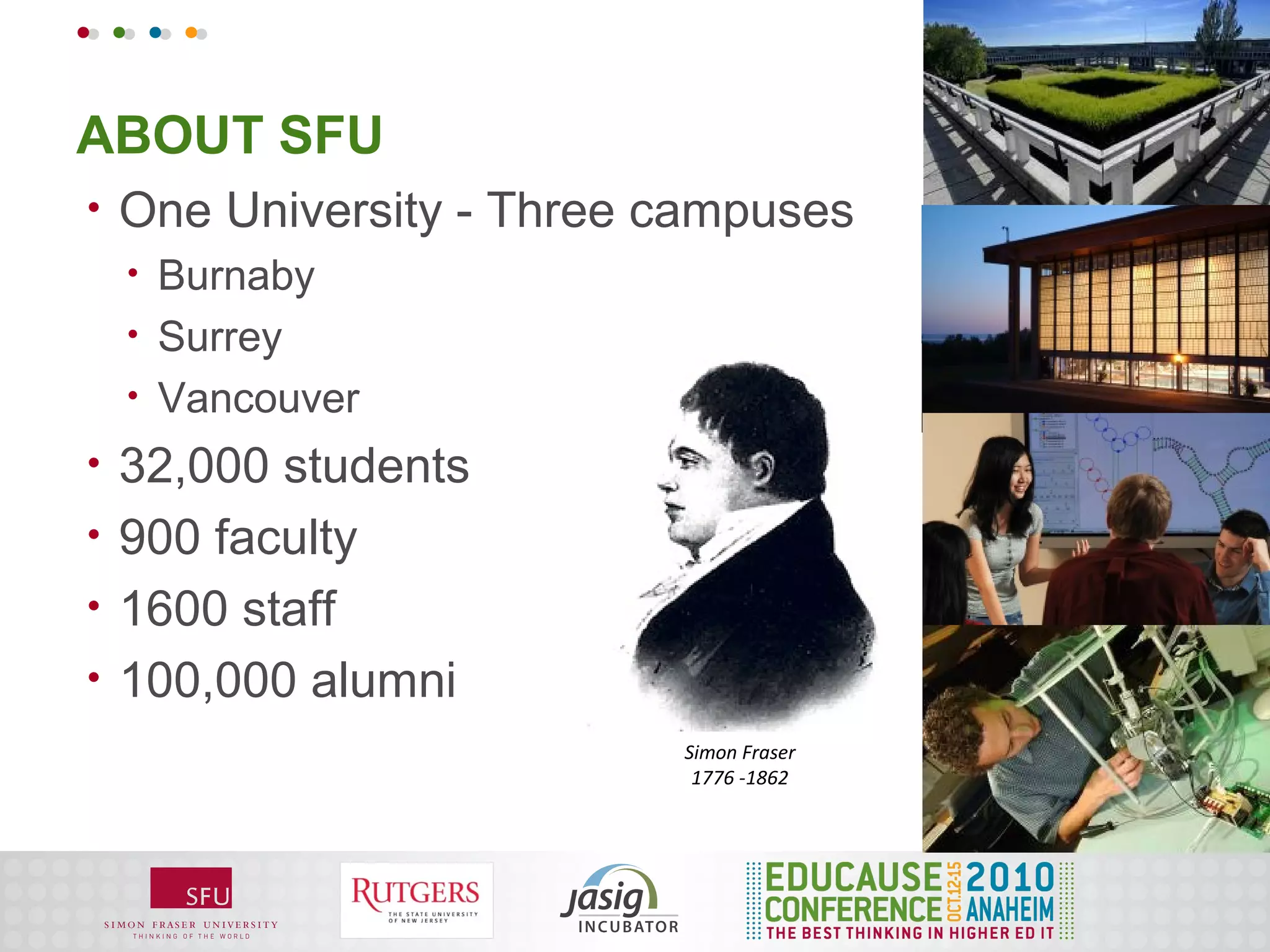 ABOUT SFU
•   One University - Three campuses
    •   Burnaby
    •   Surrey
    •   Vancouver
•   32,000 students
•   900 faculty
•   1600 staff
•   100,000 alumni
                           Simon Fraser
                            1776 -1862
 