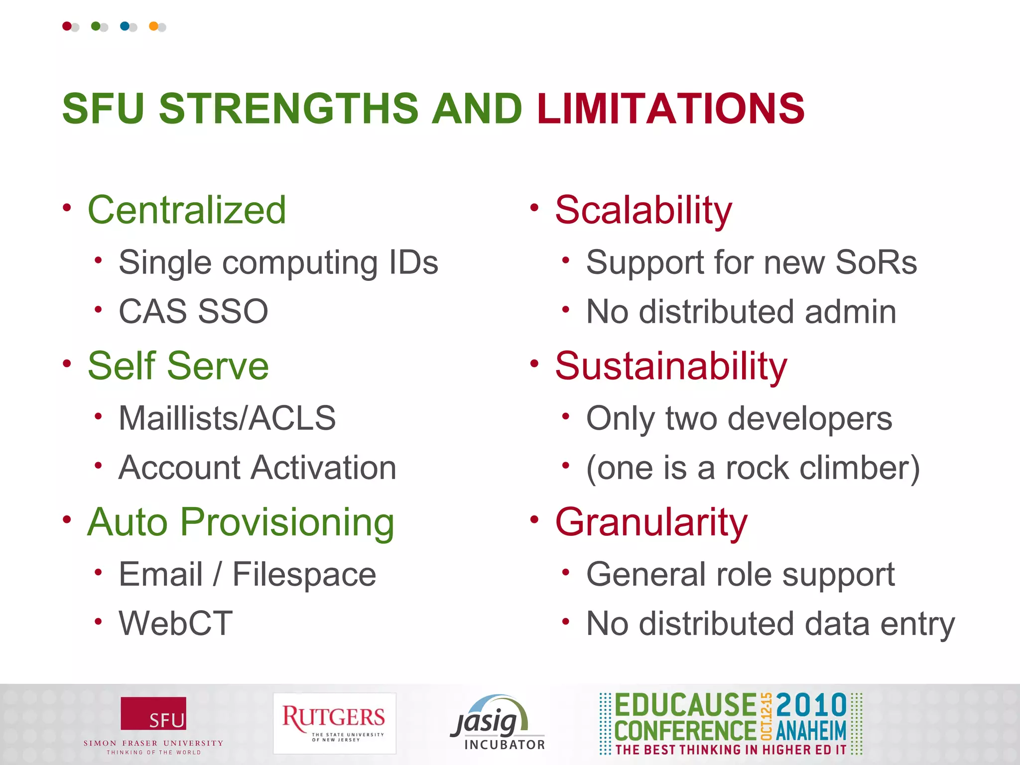 SFU STRENGTHS AND LIMITATIONS

•   Centralized                •   Scalability
    •   Single computing IDs       •   Support for new SoRs
    •   CAS SSO                    •   No distributed admin
•   Self Serve                 •   Sustainability
    •   Maillists/ACLS             •   Only two developers
    •   Account Activation         •   (one is a rock climber)
•   Auto Provisioning          •   Granularity
    •   Email / Filespace          •   General role support
    •   WebCT                      •   No distributed data entry
 