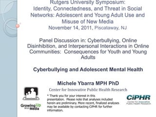 Rutgers University Symposium:
Identity, Connectedness, and Threat in Social
Networks: Adolescent and Young Adult Use and
Misuse of New Media
November 14, 2011, Piscataway, NJ
Panel Discussion in: Cyberbullying, Online
Disinhibition, and Interpersonal Interactions in Online
Communities: Consequences for Youth and Young
Adults
Cyberbullying and Adolescent Mental Health
Michele Ybarra MPH PhD
Center for Innovative Public Health Research
* Thank you for your interest in this
presentation. Please note that analyses included
herein are preliminary. More recent, finalized analyses
may be available by contacting CiPHR for further
information.
 