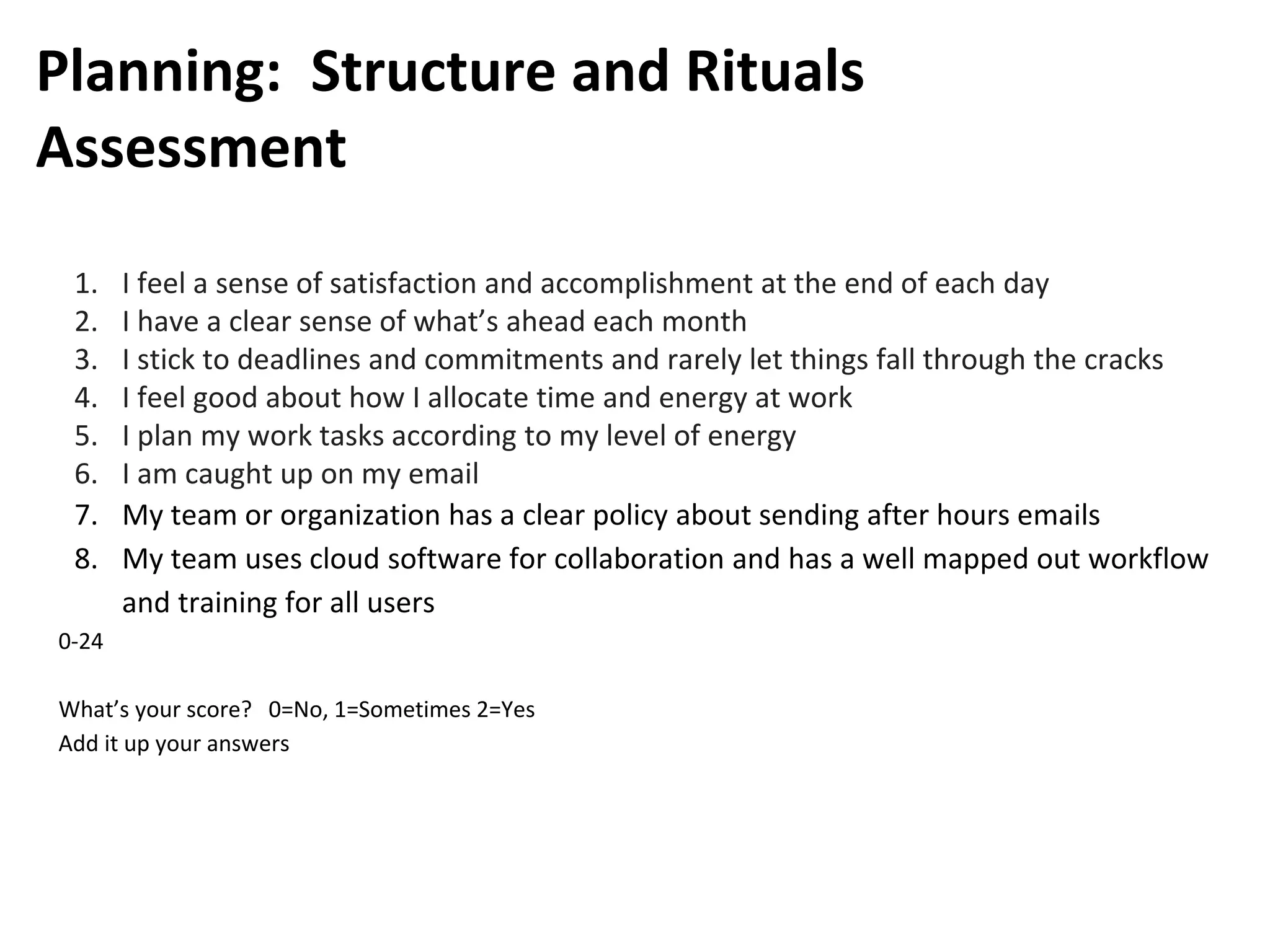 Planning: Structure and Rituals
Assessment
1. I feel a sense of satisfaction and accomplishment at the end of each day
2. I have a clear sense of what’s ahead each month
3. I stick to deadlines and commitments and rarely let things fall through the cracks
4. I feel good about how I allocate time and energy at work
5. I plan my work tasks according to my level of energy
6. I am caught up on my email
7. My team or organization has a clear policy about sending after hours emails
8. My team uses cloud software for collaboration and has a well mapped out workflow
and training for all users
0-24
What’s your score? 0=No, 1=Sometimes 2=Yes
Add it up your answers
 