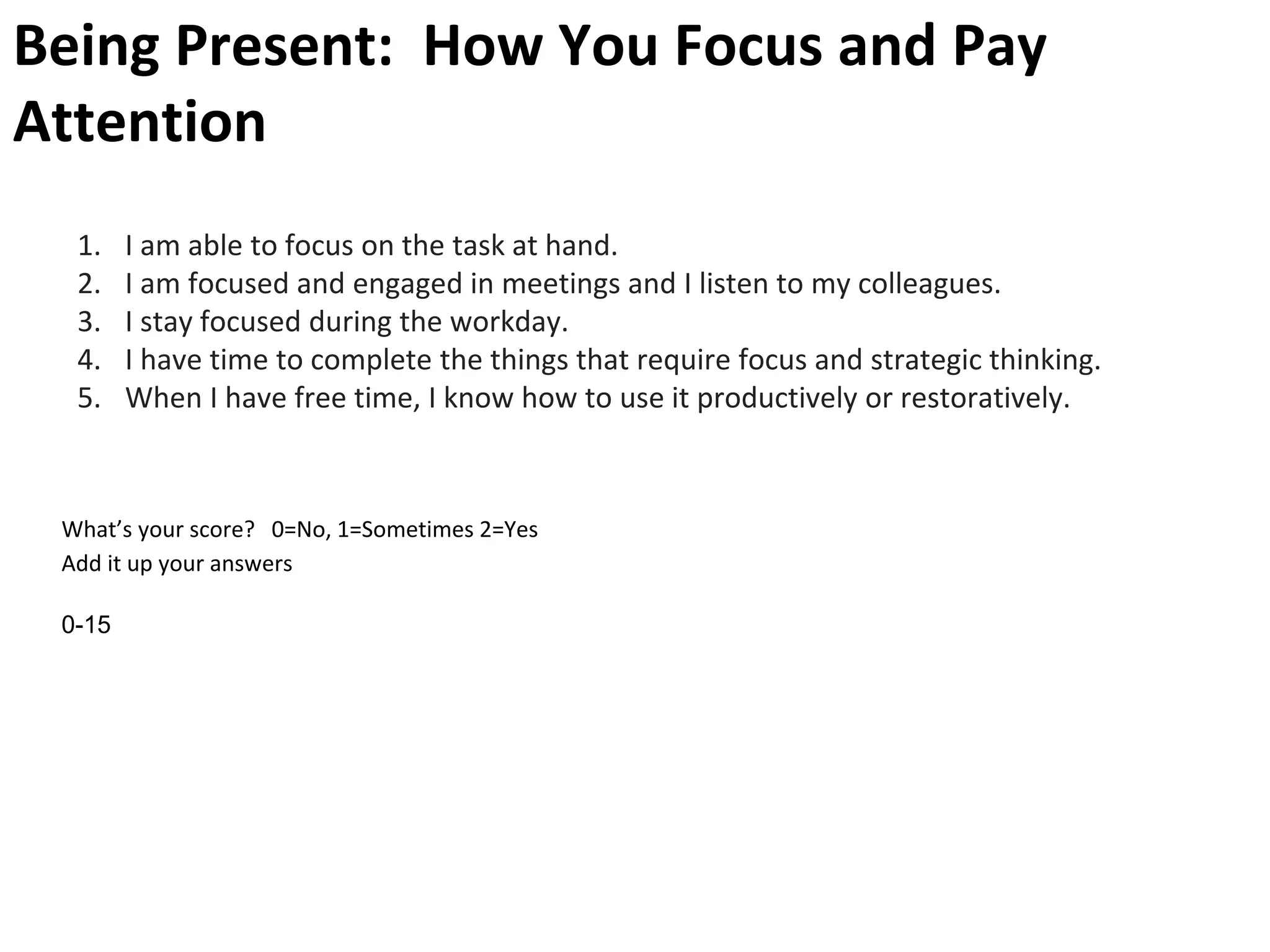 Being Present: How You Focus and Pay
Attention
1. I am able to focus on the task at hand.
2. I am focused and engaged in meetings and I listen to my colleagues.
3. I stay focused during the workday.
4. I have time to complete the things that require focus and strategic thinking.
5. When I have free time, I know how to use it productively or restoratively.
What’s your score? 0=No, 1=Sometimes 2=Yes
Add it up your answers
0-15
 