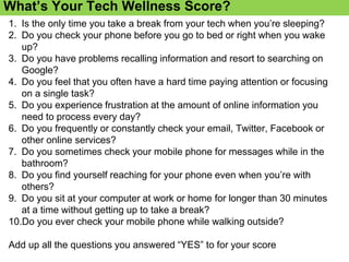 Information Overload
What’s Your Tech Wellness Score?
1. Is the only time you take a break from your tech when you’re sleeping?
2. Do you check your phone before you go to bed or right when you wake
up?
3. Do you have problems recalling information and resort to searching on
Google?
4. Do you feel that you often have a hard time paying attention or focusing
on a single task?
5. Do you experience frustration at the amount of online information you
need to process every day?
6. Do you frequently or constantly check your email, Twitter, Facebook or
other online services?
7. Do you sometimes check your mobile phone for messages while in the
bathroom?
8. Do you find yourself reaching for your phone even when you’re with
others?
9. Do you sit at your computer at work or home for longer than 30 minutes
at a time without getting up to take a break?
10.Do you ever check your mobile phone while walking outside?
Add up all the questions you answered “YES” to for your score
 