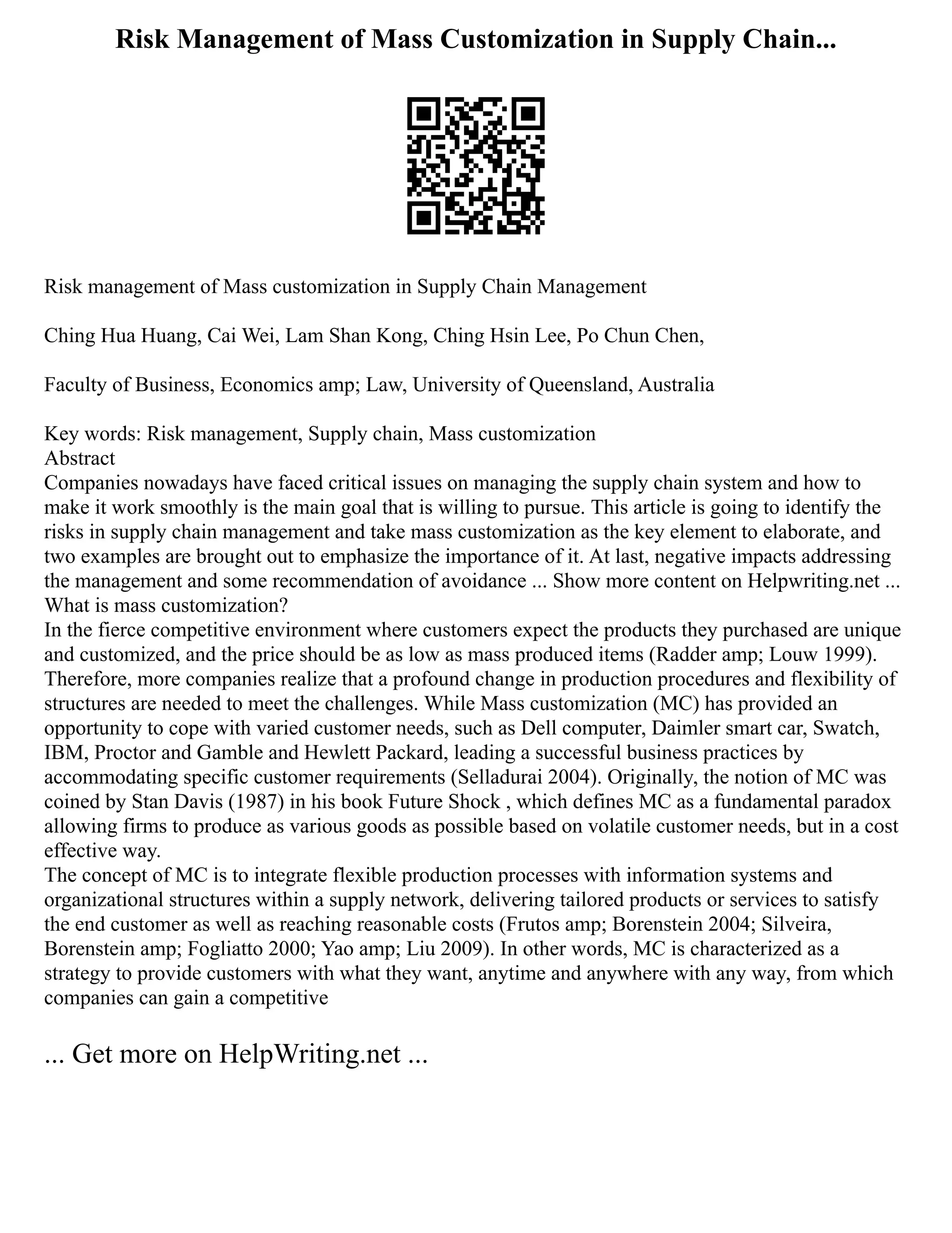 Risk Management of Mass Customization in Supply Chain...
Risk management of Mass customization in Supply Chain Management
Ching Hua Huang, Cai Wei, Lam Shan Kong, Ching Hsin Lee, Po Chun Chen,
Faculty of Business, Economics amp; Law, University of Queensland, Australia
Key words: Risk management, Supply chain, Mass customization
Abstract
Companies nowadays have faced critical issues on managing the supply chain system and how to
make it work smoothly is the main goal that is willing to pursue. This article is going to identify the
risks in supply chain management and take mass customization as the key element to elaborate, and
two examples are brought out to emphasize the importance of it. At last, negative impacts addressing
the management and some recommendation of avoidance ... Show more content on Helpwriting.net ...
What is mass customization?
In the fierce competitive environment where customers expect the products they purchased are unique
and customized, and the price should be as low as mass produced items (Radder amp; Louw 1999).
Therefore, more companies realize that a profound change in production procedures and flexibility of
structures are needed to meet the challenges. While Mass customization (MC) has provided an
opportunity to cope with varied customer needs, such as Dell computer, Daimler smart car, Swatch,
IBM, Proctor and Gamble and Hewlett Packard, leading a successful business practices by
accommodating specific customer requirements (Selladurai 2004). Originally, the notion of MC was
coined by Stan Davis (1987) in his book Future Shock , which defines MC as a fundamental paradox
allowing firms to produce as various goods as possible based on volatile customer needs, but in a cost
effective way.
The concept of MC is to integrate flexible production processes with information systems and
organizational structures within a supply network, delivering tailored products or services to satisfy
the end customer as well as reaching reasonable costs (Frutos amp; Borenstein 2004; Silveira,
Borenstein amp; Fogliatto 2000; Yao amp; Liu 2009). In other words, MC is characterized as a
strategy to provide customers with what they want, anytime and anywhere with any way, from which
companies can gain a competitive
... Get more on HelpWriting.net ...
 