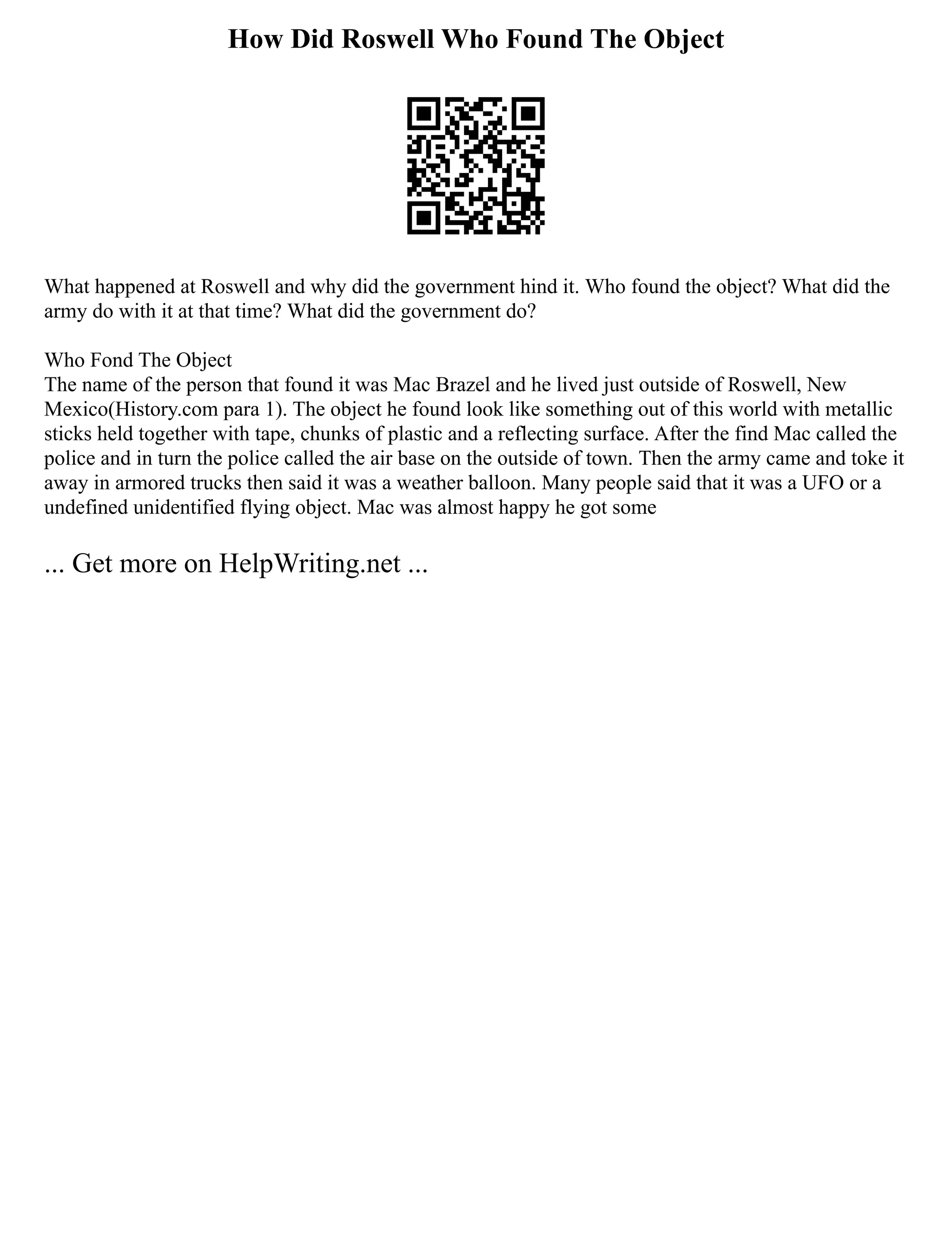 How Did Roswell Who Found The Object
What happened at Roswell and why did the government hind it. Who found the object? What did the
army do with it at that time? What did the government do?
Who Fond The Object
The name of the person that found it was Mac Brazel and he lived just outside of Roswell, New
Mexico(History.com para 1). The object he found look like something out of this world with metallic
sticks held together with tape, chunks of plastic and a reflecting surface. After the find Mac called the
police and in turn the police called the air base on the outside of town. Then the army came and toke it
away in armored trucks then said it was a weather balloon. Many people said that it was a UFO or a
undefined unidentified flying object. Mac was almost happy he got some
... Get more on HelpWriting.net ...
 