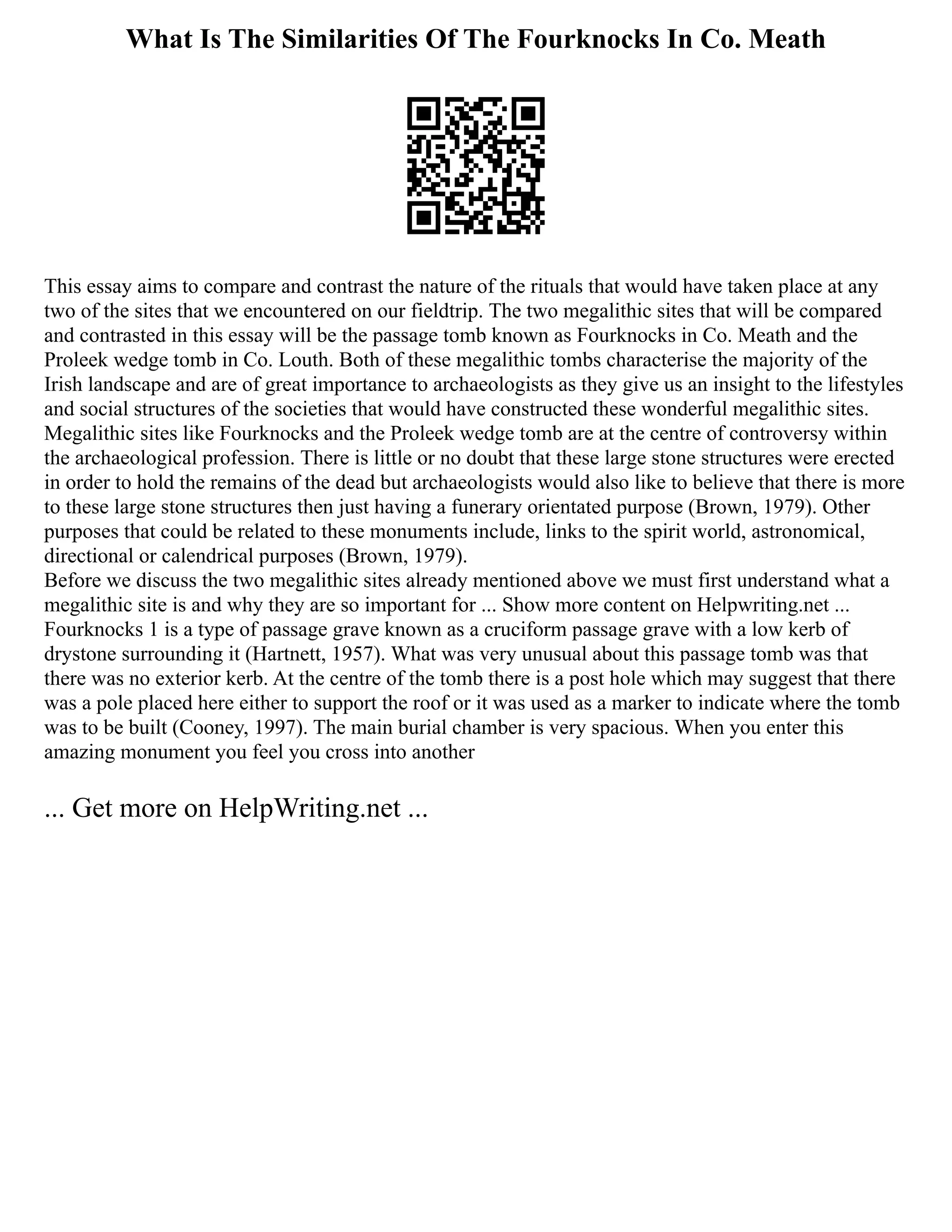 What Is The Similarities Of The Fourknocks In Co. Meath
This essay aims to compare and contrast the nature of the rituals that would have taken place at any
two of the sites that we encountered on our fieldtrip. The two megalithic sites that will be compared
and contrasted in this essay will be the passage tomb known as Fourknocks in Co. Meath and the
Proleek wedge tomb in Co. Louth. Both of these megalithic tombs characterise the majority of the
Irish landscape and are of great importance to archaeologists as they give us an insight to the lifestyles
and social structures of the societies that would have constructed these wonderful megalithic sites.
Megalithic sites like Fourknocks and the Proleek wedge tomb are at the centre of controversy within
the archaeological profession. There is little or no doubt that these large stone structures were erected
in order to hold the remains of the dead but archaeologists would also like to believe that there is more
to these large stone structures then just having a funerary orientated purpose (Brown, 1979). Other
purposes that could be related to these monuments include, links to the spirit world, astronomical,
directional or calendrical purposes (Brown, 1979).
Before we discuss the two megalithic sites already mentioned above we must first understand what a
megalithic site is and why they are so important for ... Show more content on Helpwriting.net ...
Fourknocks 1 is a type of passage grave known as a cruciform passage grave with a low kerb of
drystone surrounding it (Hartnett, 1957). What was very unusual about this passage tomb was that
there was no exterior kerb. At the centre of the tomb there is a post hole which may suggest that there
was a pole placed here either to support the roof or it was used as a marker to indicate where the tomb
was to be built (Cooney, 1997). The main burial chamber is very spacious. When you enter this
amazing monument you feel you cross into another
... Get more on HelpWriting.net ...
 