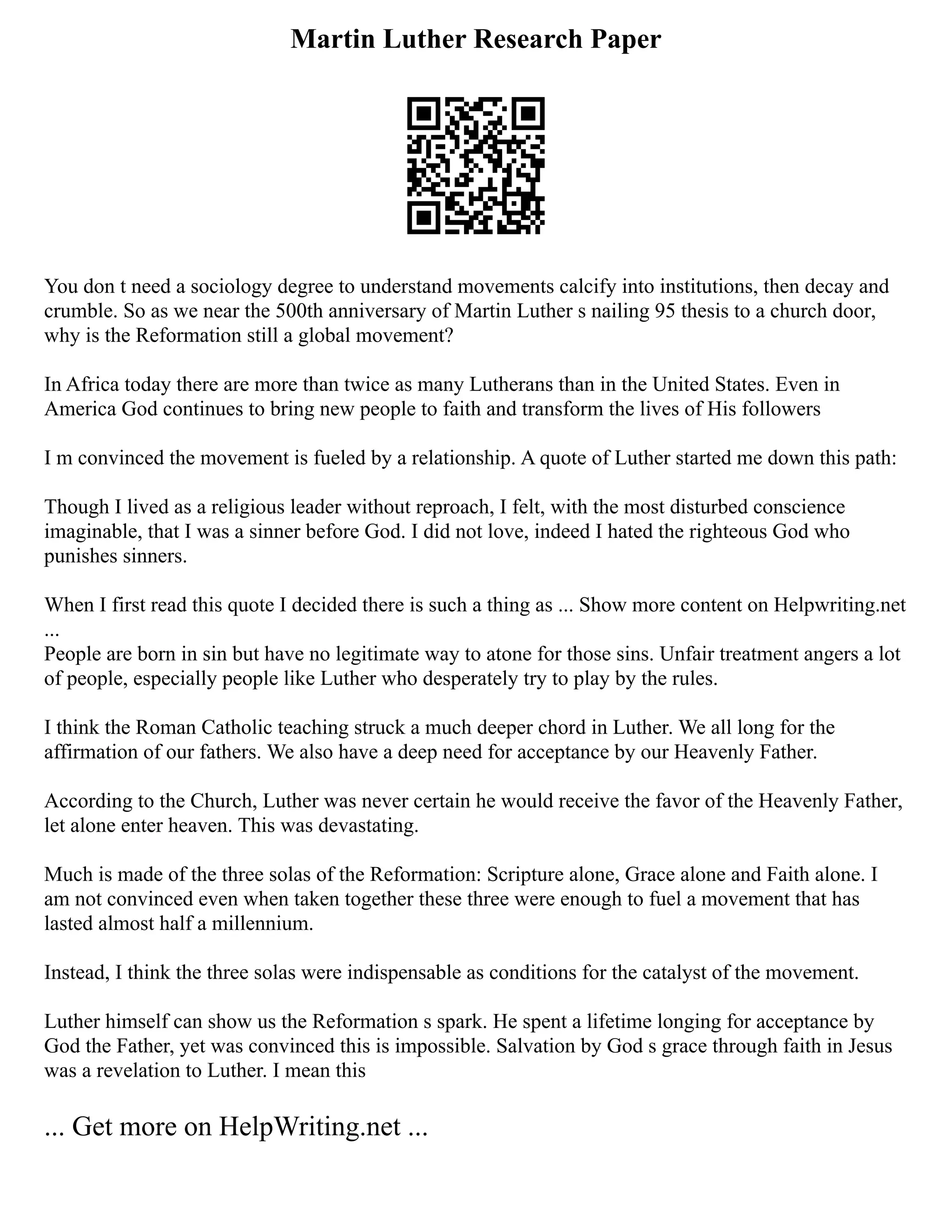 Martin Luther Research Paper
You don t need a sociology degree to understand movements calcify into institutions, then decay and
crumble. So as we near the 500th anniversary of Martin Luther s nailing 95 thesis to a church door,
why is the Reformation still a global movement?
In Africa today there are more than twice as many Lutherans than in the United States. Even in
America God continues to bring new people to faith and transform the lives of His followers
I m convinced the movement is fueled by a relationship. A quote of Luther started me down this path:
Though I lived as a religious leader without reproach, I felt, with the most disturbed conscience
imaginable, that I was a sinner before God. I did not love, indeed I hated the righteous God who
punishes sinners.
When I first read this quote I decided there is such a thing as ... Show more content on Helpwriting.net
...
People are born in sin but have no legitimate way to atone for those sins. Unfair treatment angers a lot
of people, especially people like Luther who desperately try to play by the rules.
I think the Roman Catholic teaching struck a much deeper chord in Luther. We all long for the
affirmation of our fathers. We also have a deep need for acceptance by our Heavenly Father.
According to the Church, Luther was never certain he would receive the favor of the Heavenly Father,
let alone enter heaven. This was devastating.
Much is made of the three solas of the Reformation: Scripture alone, Grace alone and Faith alone. I
am not convinced even when taken together these three were enough to fuel a movement that has
lasted almost half a millennium.
Instead, I think the three solas were indispensable as conditions for the catalyst of the movement.
Luther himself can show us the Reformation s spark. He spent a lifetime longing for acceptance by
God the Father, yet was convinced this is impossible. Salvation by God s grace through faith in Jesus
was a revelation to Luther. I mean this
... Get more on HelpWriting.net ...
 
