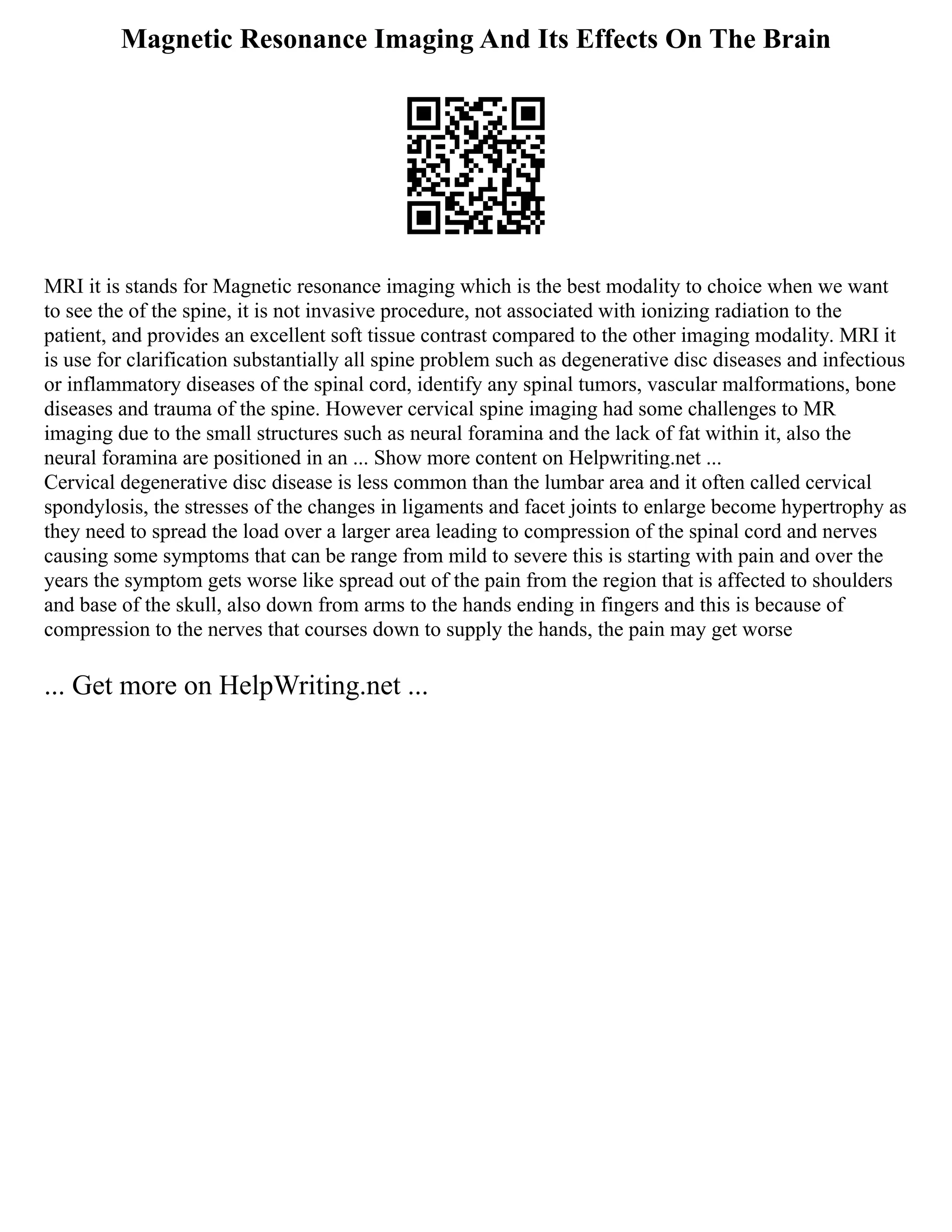 Magnetic Resonance Imaging And Its Effects On The Brain
MRI it is stands for Magnetic resonance imaging which is the best modality to choice when we want
to see the of the spine, it is not invasive procedure, not associated with ionizing radiation to the
patient, and provides an excellent soft tissue contrast compared to the other imaging modality. MRI it
is use for clarification substantially all spine problem such as degenerative disc diseases and infectious
or inflammatory diseases of the spinal cord, identify any spinal tumors, vascular malformations, bone
diseases and trauma of the spine. However cervical spine imaging had some challenges to MR
imaging due to the small structures such as neural foramina and the lack of fat within it, also the
neural foramina are positioned in an ... Show more content on Helpwriting.net ...
Cervical degenerative disc disease is less common than the lumbar area and it often called cervical
spondylosis, the stresses of the changes in ligaments and facet joints to enlarge become hypertrophy as
they need to spread the load over a larger area leading to compression of the spinal cord and nerves
causing some symptoms that can be range from mild to severe this is starting with pain and over the
years the symptom gets worse like spread out of the pain from the region that is affected to shoulders
and base of the skull, also down from arms to the hands ending in fingers and this is because of
compression to the nerves that courses down to supply the hands, the pain may get worse
... Get more on HelpWriting.net ...
 