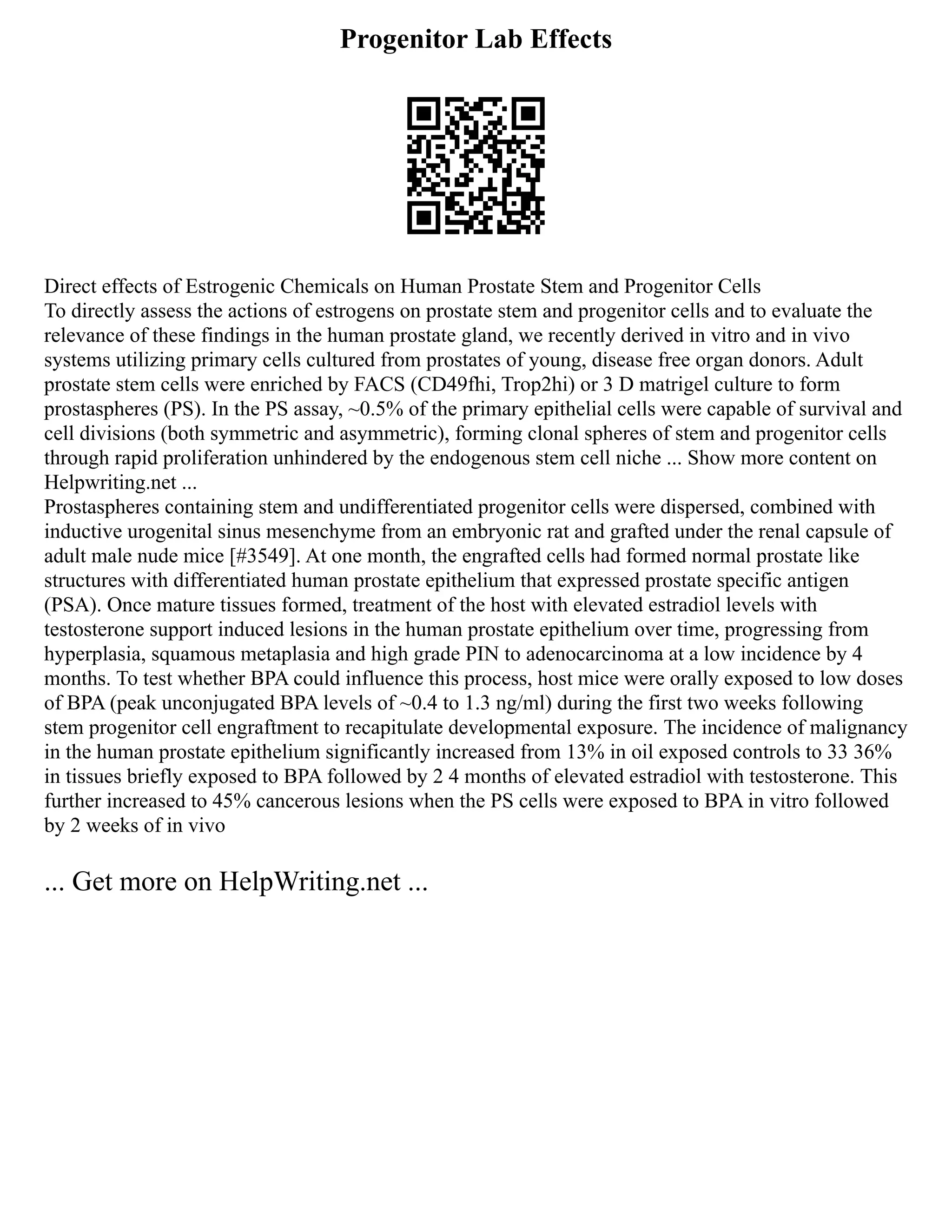 Progenitor Lab Effects
Direct effects of Estrogenic Chemicals on Human Prostate Stem and Progenitor Cells
To directly assess the actions of estrogens on prostate stem and progenitor cells and to evaluate the
relevance of these findings in the human prostate gland, we recently derived in vitro and in vivo
systems utilizing primary cells cultured from prostates of young, disease free organ donors. Adult
prostate stem cells were enriched by FACS (CD49fhi, Trop2hi) or 3 D matrigel culture to form
prostaspheres (PS). In the PS assay, ~0.5% of the primary epithelial cells were capable of survival and
cell divisions (both symmetric and asymmetric), forming clonal spheres of stem and progenitor cells
through rapid proliferation unhindered by the endogenous stem cell niche ... Show more content on
Helpwriting.net ...
Prostaspheres containing stem and undifferentiated progenitor cells were dispersed, combined with
inductive urogenital sinus mesenchyme from an embryonic rat and grafted under the renal capsule of
adult male nude mice [#3549]. At one month, the engrafted cells had formed normal prostate like
structures with differentiated human prostate epithelium that expressed prostate specific antigen
(PSA). Once mature tissues formed, treatment of the host with elevated estradiol levels with
testosterone support induced lesions in the human prostate epithelium over time, progressing from
hyperplasia, squamous metaplasia and high grade PIN to adenocarcinoma at a low incidence by 4
months. To test whether BPA could influence this process, host mice were orally exposed to low doses
of BPA (peak unconjugated BPA levels of ~0.4 to 1.3 ng/ml) during the first two weeks following
stem progenitor cell engraftment to recapitulate developmental exposure. The incidence of malignancy
in the human prostate epithelium significantly increased from 13% in oil exposed controls to 33 36%
in tissues briefly exposed to BPA followed by 2 4 months of elevated estradiol with testosterone. This
further increased to 45% cancerous lesions when the PS cells were exposed to BPA in vitro followed
by 2 weeks of in vivo
... Get more on HelpWriting.net ...
 