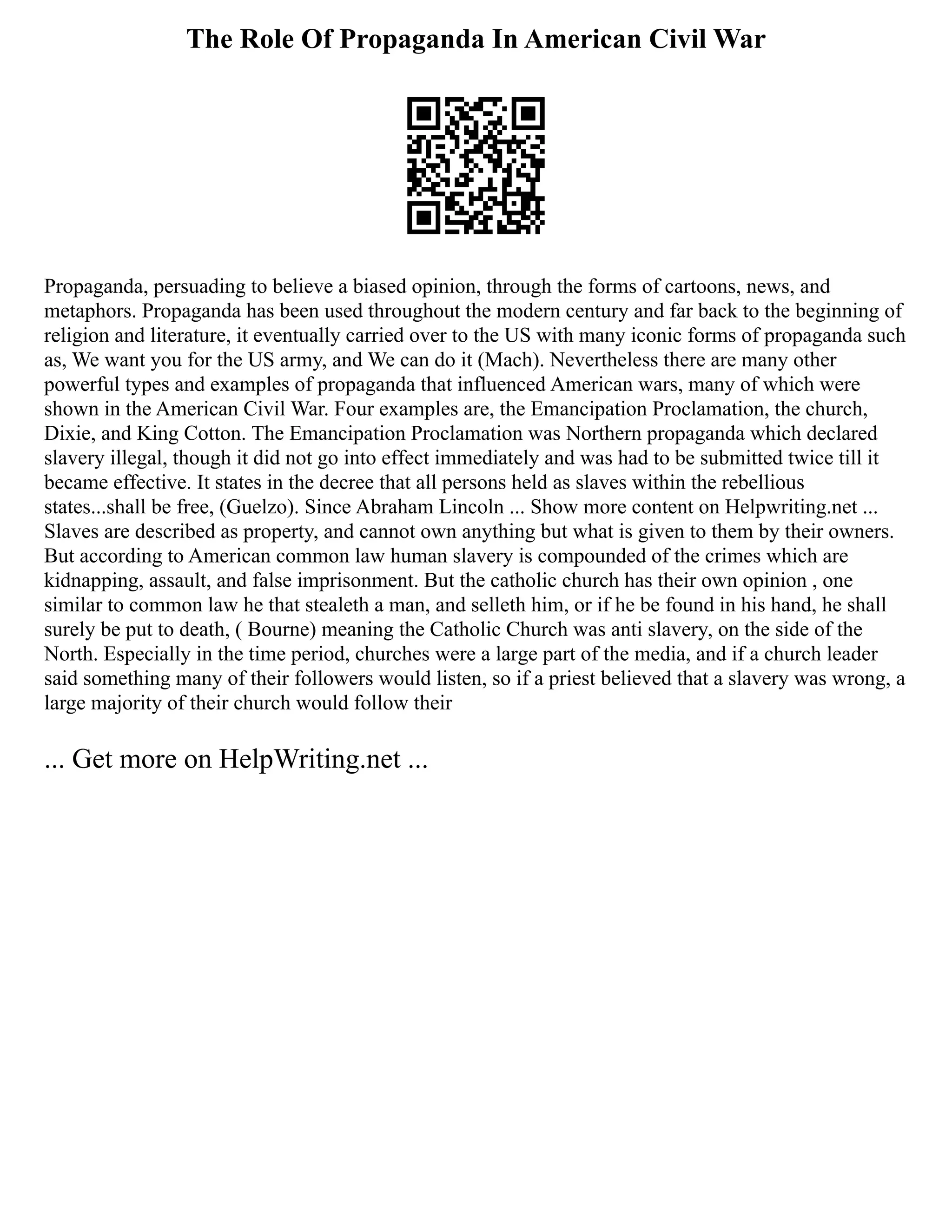 The Role Of Propaganda In American Civil War
Propaganda, persuading to believe a biased opinion, through the forms of cartoons, news, and
metaphors. Propaganda has been used throughout the modern century and far back to the beginning of
religion and literature, it eventually carried over to the US with many iconic forms of propaganda such
as, We want you for the US army, and We can do it (Mach). Nevertheless there are many other
powerful types and examples of propaganda that influenced American wars, many of which were
shown in the American Civil War. Four examples are, the Emancipation Proclamation, the church,
Dixie, and King Cotton. The Emancipation Proclamation was Northern propaganda which declared
slavery illegal, though it did not go into effect immediately and was had to be submitted twice till it
became effective. It states in the decree that all persons held as slaves within the rebellious
states...shall be free, (Guelzo). Since Abraham Lincoln ... Show more content on Helpwriting.net ...
Slaves are described as property, and cannot own anything but what is given to them by their owners.
But according to American common law human slavery is compounded of the crimes which are
kidnapping, assault, and false imprisonment. But the catholic church has their own opinion , one
similar to common law he that stealeth a man, and selleth him, or if he be found in his hand, he shall
surely be put to death, ( Bourne) meaning the Catholic Church was anti slavery, on the side of the
North. Especially in the time period, churches were a large part of the media, and if a church leader
said something many of their followers would listen, so if a priest believed that a slavery was wrong, a
large majority of their church would follow their
... Get more on HelpWriting.net ...
 