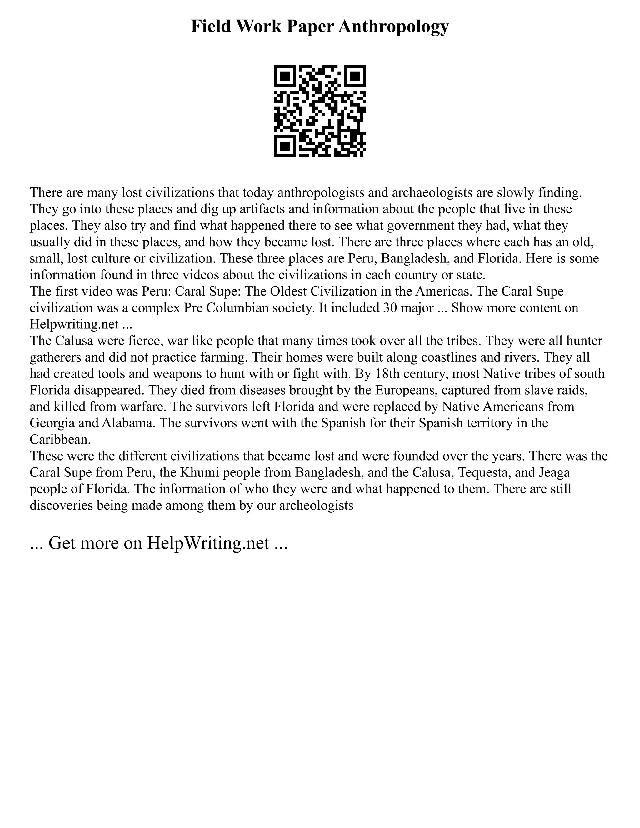 Field Work Paper Anthropology
There are many lost civilizations that today anthropologists and archaeologists are slowly finding.
They go into these places and dig up artifacts and information about the people that live in these
places. They also try and find what happened there to see what government they had, what they
usually did in these places, and how they became lost. There are three places where each has an old,
small, lost culture or civilization. These three places are Peru, Bangladesh, and Florida. Here is some
information found in three videos about the civilizations in each country or state.
The first video was Peru: Caral Supe: The Oldest Civilization in the Americas. The Caral Supe
civilization was a complex Pre Columbian society. It included 30 major ... Show more content on
Helpwriting.net ...
The Calusa were fierce, war like people that many times took over all the tribes. They were all hunter
gatherers and did not practice farming. Their homes were built along coastlines and rivers. They all
had created tools and weapons to hunt with or fight with. By 18th century, most Native tribes of south
Florida disappeared. They died from diseases brought by the Europeans, captured from slave raids,
and killed from warfare. The survivors left Florida and were replaced by Native Americans from
Georgia and Alabama. The survivors went with the Spanish for their Spanish territory in the
Caribbean.
These were the different civilizations that became lost and were founded over the years. There was the
Caral Supe from Peru, the Khumi people from Bangladesh, and the Calusa, Tequesta, and Jeaga
people of Florida. The information of who they were and what happened to them. There are still
discoveries being made among them by our archeologists
... Get more on HelpWriting.net ...
 