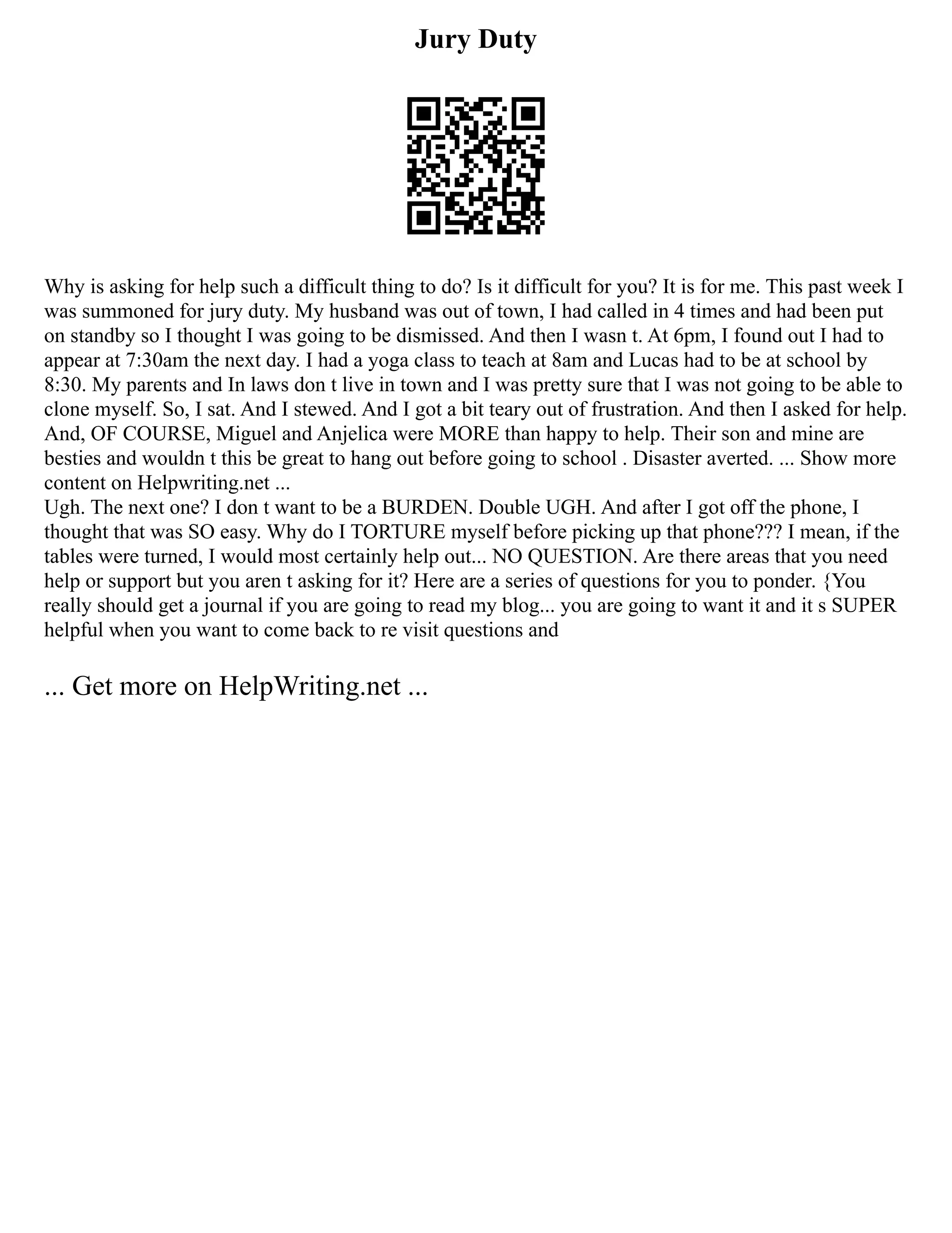 Jury Duty
Why is asking for help such a difficult thing to do? Is it difficult for you? It is for me. This past week I
was summoned for jury duty. My husband was out of town, I had called in 4 times and had been put
on standby so I thought I was going to be dismissed. And then I wasn t. At 6pm, I found out I had to
appear at 7:30am the next day. I had a yoga class to teach at 8am and Lucas had to be at school by
8:30. My parents and In laws don t live in town and I was pretty sure that I was not going to be able to
clone myself. So, I sat. And I stewed. And I got a bit teary out of frustration. And then I asked for help.
And, OF COURSE, Miguel and Anjelica were MORE than happy to help. Their son and mine are
besties and wouldn t this be great to hang out before going to school . Disaster averted. ... Show more
content on Helpwriting.net ...
Ugh. The next one? I don t want to be a BURDEN. Double UGH. And after I got off the phone, I
thought that was SO easy. Why do I TORTURE myself before picking up that phone??? I mean, if the
tables were turned, I would most certainly help out... NO QUESTION. Are there areas that you need
help or support but you aren t asking for it? Here are a series of questions for you to ponder. {You
really should get a journal if you are going to read my blog... you are going to want it and it s SUPER
helpful when you want to come back to re visit questions and
... Get more on HelpWriting.net ...
 