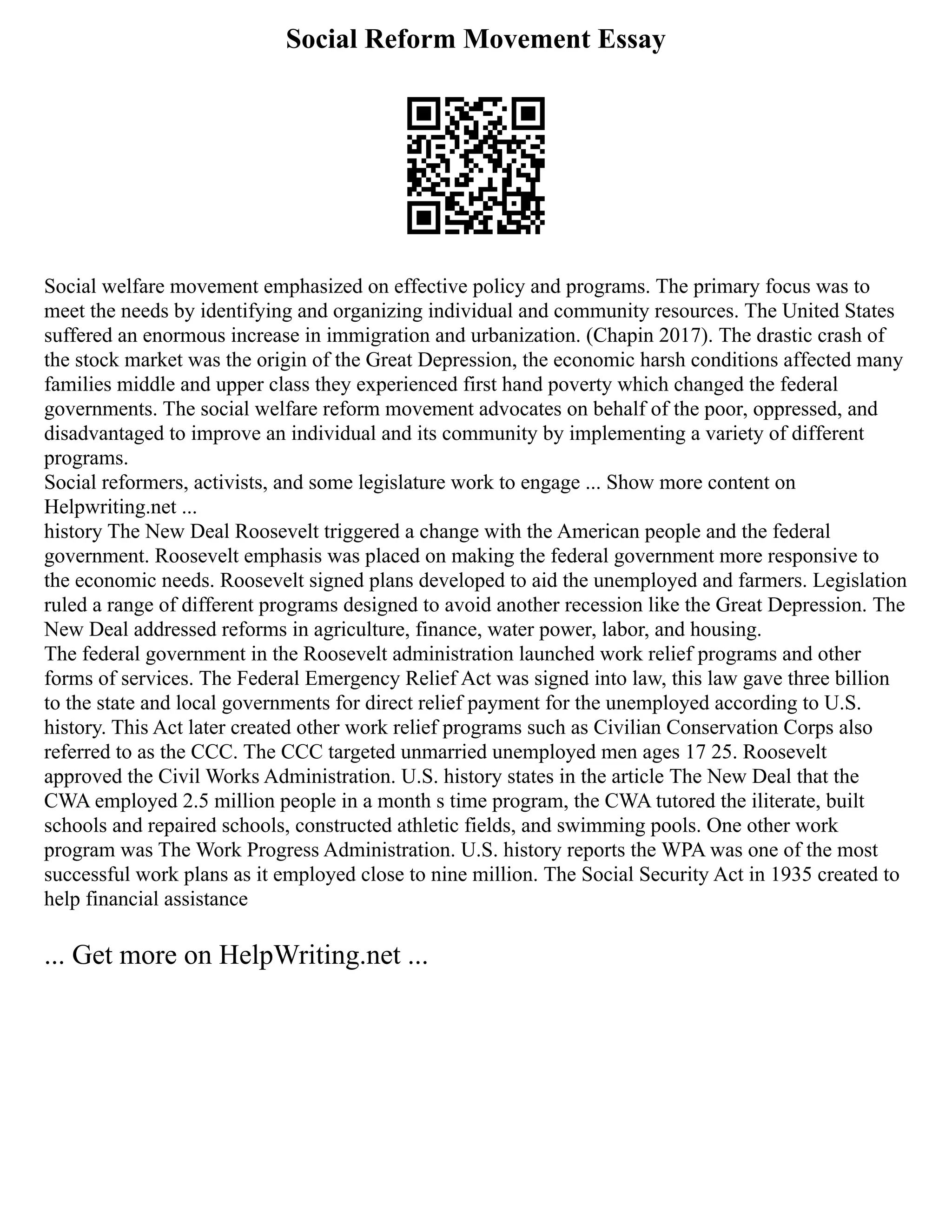 Social Reform Movement Essay
Social welfare movement emphasized on effective policy and programs. The primary focus was to
meet the needs by identifying and organizing individual and community resources. The United States
suffered an enormous increase in immigration and urbanization. (Chapin 2017). The drastic crash of
the stock market was the origin of the Great Depression, the economic harsh conditions affected many
families middle and upper class they experienced first hand poverty which changed the federal
governments. The social welfare reform movement advocates on behalf of the poor, oppressed, and
disadvantaged to improve an individual and its community by implementing a variety of different
programs.
Social reformers, activists, and some legislature work to engage ... Show more content on
Helpwriting.net ...
history The New Deal Roosevelt triggered a change with the American people and the federal
government. Roosevelt emphasis was placed on making the federal government more responsive to
the economic needs. Roosevelt signed plans developed to aid the unemployed and farmers. Legislation
ruled a range of different programs designed to avoid another recession like the Great Depression. The
New Deal addressed reforms in agriculture, finance, water power, labor, and housing.
The federal government in the Roosevelt administration launched work relief programs and other
forms of services. The Federal Emergency Relief Act was signed into law, this law gave three billion
to the state and local governments for direct relief payment for the unemployed according to U.S.
history. This Act later created other work relief programs such as Civilian Conservation Corps also
referred to as the CCC. The CCC targeted unmarried unemployed men ages 17 25. Roosevelt
approved the Civil Works Administration. U.S. history states in the article The New Deal that the
CWA employed 2.5 million people in a month s time program, the CWA tutored the iliterate, built
schools and repaired schools, constructed athletic fields, and swimming pools. One other work
program was The Work Progress Administration. U.S. history reports the WPA was one of the most
successful work plans as it employed close to nine million. The Social Security Act in 1935 created to
help financial assistance
... Get more on HelpWriting.net ...
 