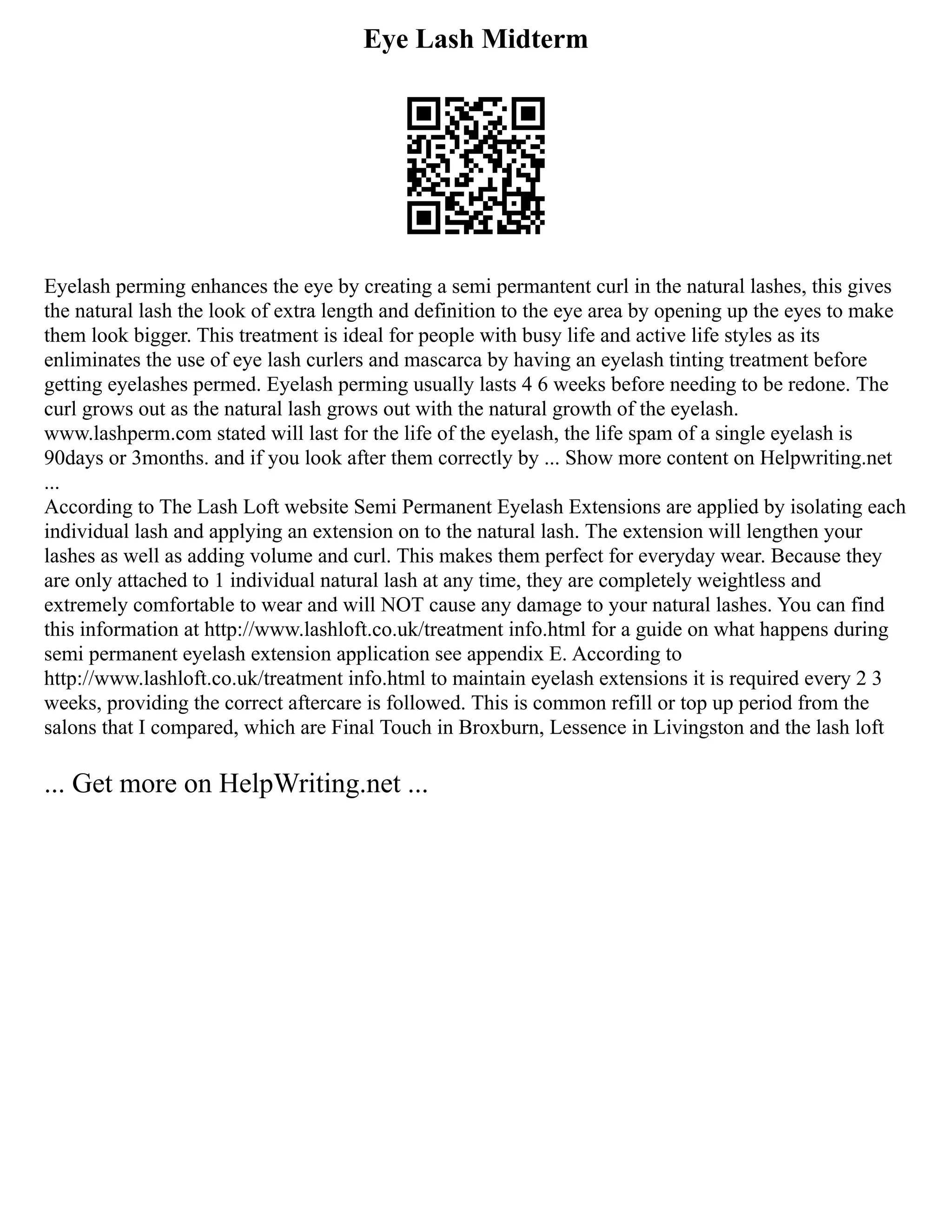 Eye Lash Midterm
Eyelash perming enhances the eye by creating a semi permantent curl in the natural lashes, this gives
the natural lash the look of extra length and definition to the eye area by opening up the eyes to make
them look bigger. This treatment is ideal for people with busy life and active life styles as its
enliminates the use of eye lash curlers and mascarca by having an eyelash tinting treatment before
getting eyelashes permed. Eyelash perming usually lasts 4 6 weeks before needing to be redone. The
curl grows out as the natural lash grows out with the natural growth of the eyelash.
www.lashperm.com stated will last for the life of the eyelash, the life spam of a single eyelash is
90days or 3months. and if you look after them correctly by ... Show more content on Helpwriting.net
...
According to The Lash Loft website Semi Permanent Eyelash Extensions are applied by isolating each
individual lash and applying an extension on to the natural lash. The extension will lengthen your
lashes as well as adding volume and curl. This makes them perfect for everyday wear. Because they
are only attached to 1 individual natural lash at any time, they are completely weightless and
extremely comfortable to wear and will NOT cause any damage to your natural lashes. You can find
this information at http://www.lashloft.co.uk/treatment info.html for a guide on what happens during
semi permanent eyelash extension application see appendix E. According to
http://www.lashloft.co.uk/treatment info.html to maintain eyelash extensions it is required every 2 3
weeks, providing the correct aftercare is followed. This is common refill or top up period from the
salons that I compared, which are Final Touch in Broxburn, Lessence in Livingston and the lash loft
... Get more on HelpWriting.net ...
 