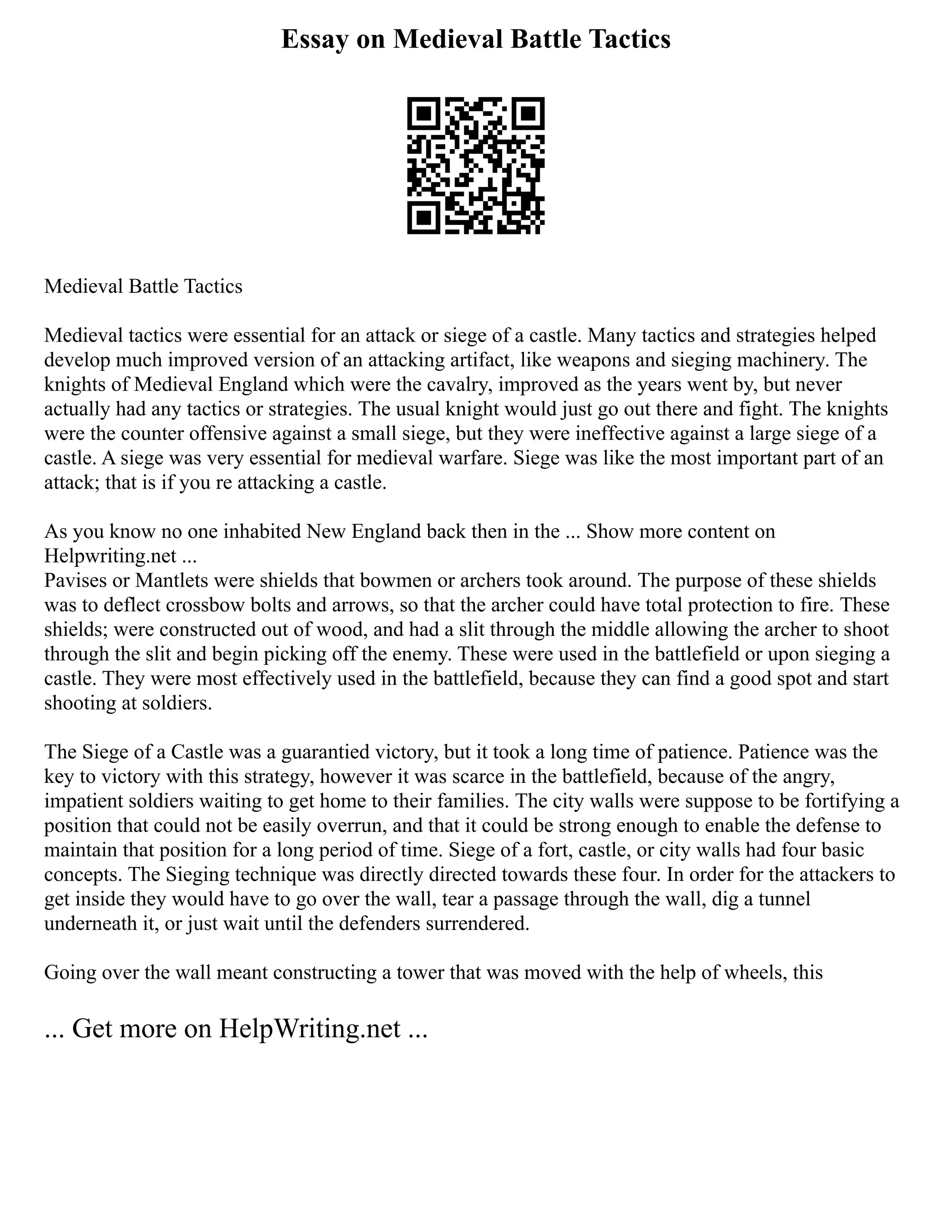 Essay on Medieval Battle Tactics
Medieval Battle Tactics
Medieval tactics were essential for an attack or siege of a castle. Many tactics and strategies helped
develop much improved version of an attacking artifact, like weapons and sieging machinery. The
knights of Medieval England which were the cavalry, improved as the years went by, but never
actually had any tactics or strategies. The usual knight would just go out there and fight. The knights
were the counter offensive against a small siege, but they were ineffective against a large siege of a
castle. A siege was very essential for medieval warfare. Siege was like the most important part of an
attack; that is if you re attacking a castle.
As you know no one inhabited New England back then in the ... Show more content on
Helpwriting.net ...
Pavises or Mantlets were shields that bowmen or archers took around. The purpose of these shields
was to deflect crossbow bolts and arrows, so that the archer could have total protection to fire. These
shields; were constructed out of wood, and had a slit through the middle allowing the archer to shoot
through the slit and begin picking off the enemy. These were used in the battlefield or upon sieging a
castle. They were most effectively used in the battlefield, because they can find a good spot and start
shooting at soldiers.
The Siege of a Castle was a guarantied victory, but it took a long time of patience. Patience was the
key to victory with this strategy, however it was scarce in the battlefield, because of the angry,
impatient soldiers waiting to get home to their families. The city walls were suppose to be fortifying a
position that could not be easily overrun, and that it could be strong enough to enable the defense to
maintain that position for a long period of time. Siege of a fort, castle, or city walls had four basic
concepts. The Sieging technique was directly directed towards these four. In order for the attackers to
get inside they would have to go over the wall, tear a passage through the wall, dig a tunnel
underneath it, or just wait until the defenders surrendered.
Going over the wall meant constructing a tower that was moved with the help of wheels, this
... Get more on HelpWriting.net ...
 