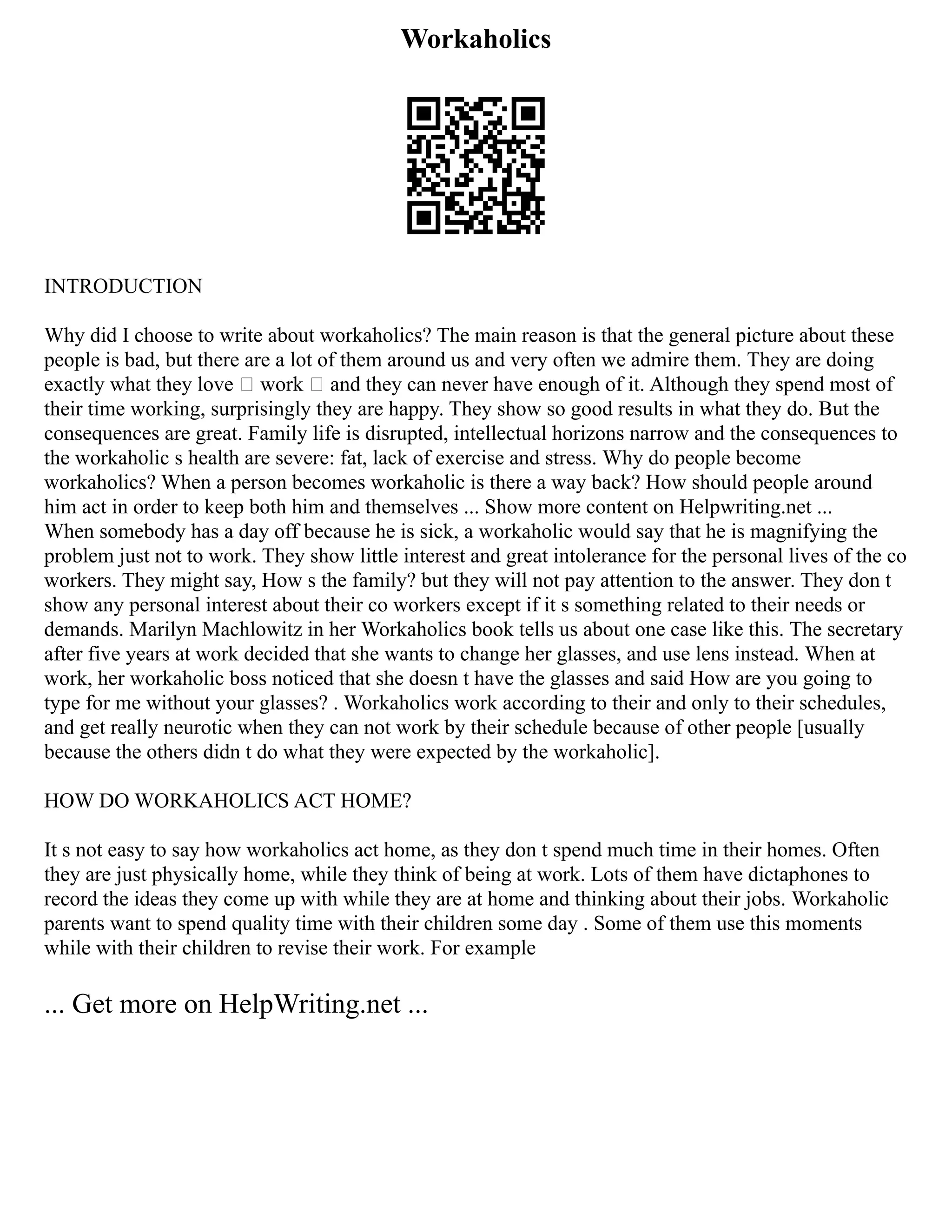 Workaholics
INTRODUCTION
Why did I choose to write about workaholics? The main reason is that the general picture about these
people is bad, but there are a lot of them around us and very often we admire them. They are doing
exactly what they love – work – and they can never have enough of it. Although they spend most of
their time working, surprisingly they are happy. They show so good results in what they do. But the
consequences are great. Family life is disrupted, intellectual horizons narrow and the consequences to
the workaholic s health are severe: fat, lack of exercise and stress. Why do people become
workaholics? When a person becomes workaholic is there a way back? How should people around
him act in order to keep both him and themselves ... Show more content on Helpwriting.net ...
When somebody has a day off because he is sick, a workaholic would say that he is magnifying the
problem just not to work. They show little interest and great intolerance for the personal lives of the co
workers. They might say, How s the family? but they will not pay attention to the answer. They don t
show any personal interest about their co workers except if it s something related to their needs or
demands. Marilyn Machlowitz in her Workaholics book tells us about one case like this. The secretary
after five years at work decided that she wants to change her glasses, and use lens instead. When at
work, her workaholic boss noticed that she doesn t have the glasses and said How are you going to
type for me without your glasses? . Workaholics work according to their and only to their schedules,
and get really neurotic when they can not work by their schedule because of other people [usually
because the others didn t do what they were expected by the workaholic].
HOW DO WORKAHOLICS ACT HOME?
It s not easy to say how workaholics act home, as they don t spend much time in their homes. Often
they are just physically home, while they think of being at work. Lots of them have dictaphones to
record the ideas they come up with while they are at home and thinking about their jobs. Workaholic
parents want to spend quality time with their children some day . Some of them use this moments
while with their children to revise their work. For example
... Get more on HelpWriting.net ...
 