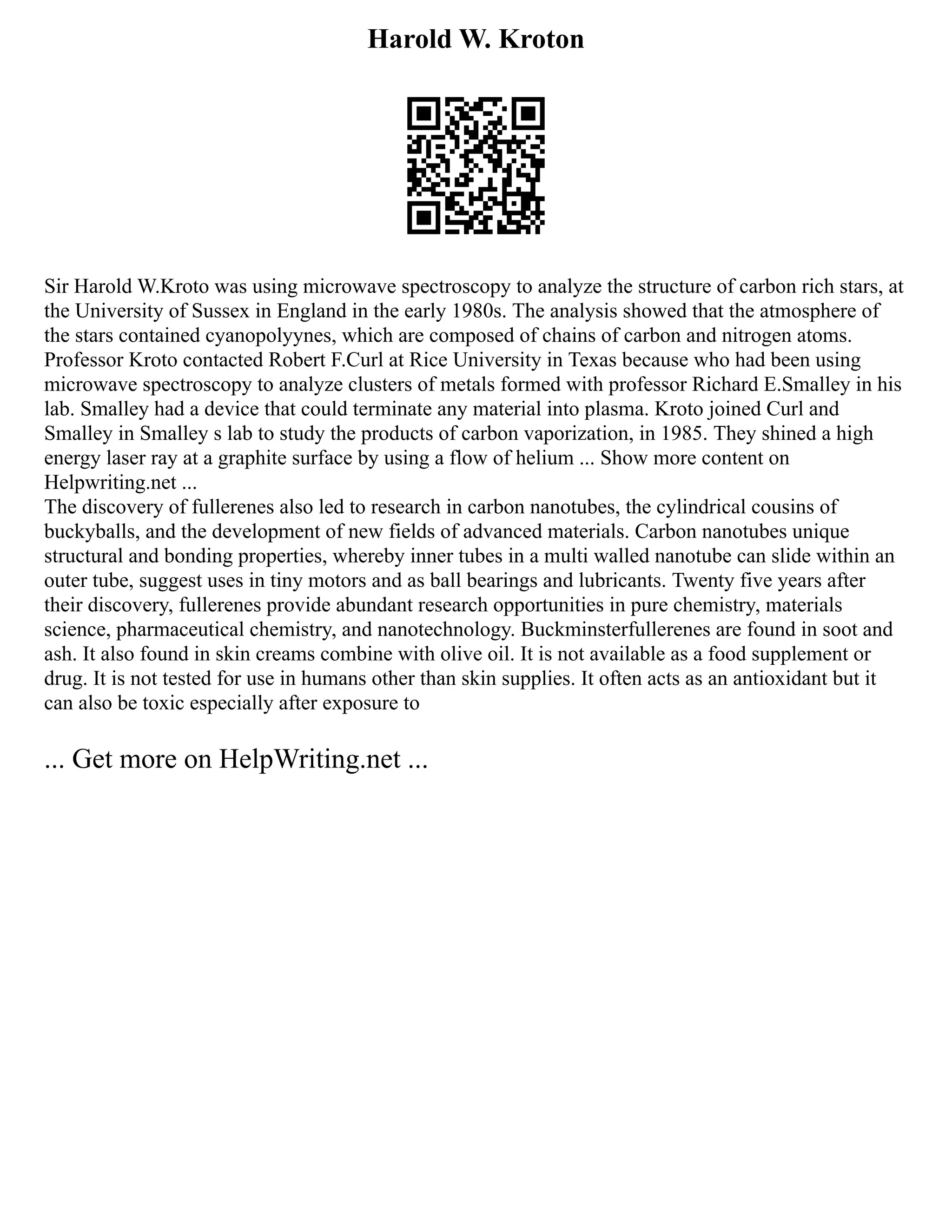 Harold W. Kroton
Sir Harold W.Kroto was using microwave spectroscopy to analyze the structure of carbon rich stars, at
the University of Sussex in England in the early 1980s. The analysis showed that the atmosphere of
the stars contained cyanopolyynes, which are composed of chains of carbon and nitrogen atoms.
Professor Kroto contacted Robert F.Curl at Rice University in Texas because who had been using
microwave spectroscopy to analyze clusters of metals formed with professor Richard E.Smalley in his
lab. Smalley had a device that could terminate any material into plasma. Kroto joined Curl and
Smalley in Smalley s lab to study the products of carbon vaporization, in 1985. They shined a high
energy laser ray at a graphite surface by using a flow of helium ... Show more content on
Helpwriting.net ...
The discovery of fullerenes also led to research in carbon nanotubes, the cylindrical cousins of
buckyballs, and the development of new fields of advanced materials. Carbon nanotubes unique
structural and bonding properties, whereby inner tubes in a multi walled nanotube can slide within an
outer tube, suggest uses in tiny motors and as ball bearings and lubricants. Twenty five years after
their discovery, fullerenes provide abundant research opportunities in pure chemistry, materials
science, pharmaceutical chemistry, and nanotechnology. Buckminsterfullerenes are found in soot and
ash. It also found in skin creams combine with olive oil. It is not available as a food supplement or
drug. It is not tested for use in humans other than skin supplies. It often acts as an antioxidant but it
can also be toxic especially after exposure to
... Get more on HelpWriting.net ...
 