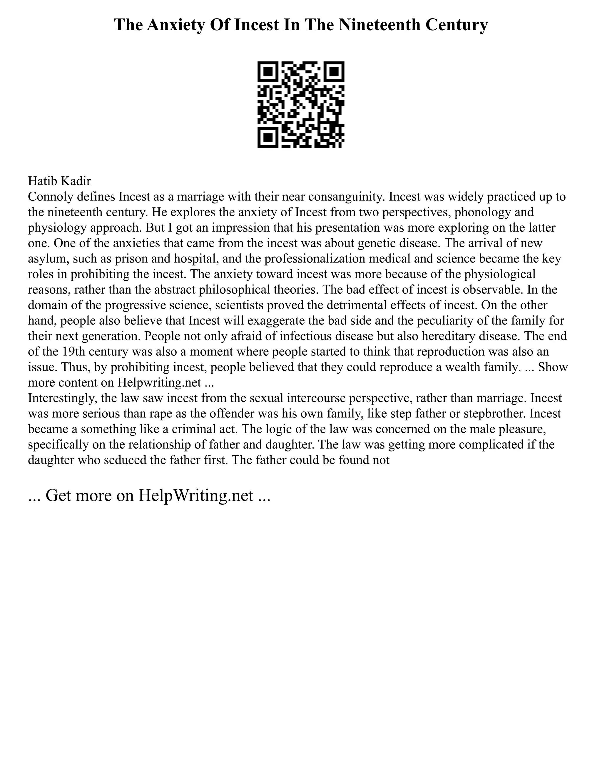 The Anxiety Of Incest In The Nineteenth Century
Hatib Kadir
Connoly defines Incest as a marriage with their near consanguinity. Incest was widely practiced up to
the nineteenth century. He explores the anxiety of Incest from two perspectives, phonology and
physiology approach. But I got an impression that his presentation was more exploring on the latter
one. One of the anxieties that came from the incest was about genetic disease. The arrival of new
asylum, such as prison and hospital, and the professionalization medical and science became the key
roles in prohibiting the incest. The anxiety toward incest was more because of the physiological
reasons, rather than the abstract philosophical theories. The bad effect of incest is observable. In the
domain of the progressive science, scientists proved the detrimental effects of incest. On the other
hand, people also believe that Incest will exaggerate the bad side and the peculiarity of the family for
their next generation. People not only afraid of infectious disease but also hereditary disease. The end
of the 19th century was also a moment where people started to think that reproduction was also an
issue. Thus, by prohibiting incest, people believed that they could reproduce a wealth family. ... Show
more content on Helpwriting.net ...
Interestingly, the law saw incest from the sexual intercourse perspective, rather than marriage. Incest
was more serious than rape as the offender was his own family, like step father or stepbrother. Incest
became a something like a criminal act. The logic of the law was concerned on the male pleasure,
specifically on the relationship of father and daughter. The law was getting more complicated if the
daughter who seduced the father first. The father could be found not
... Get more on HelpWriting.net ...
 