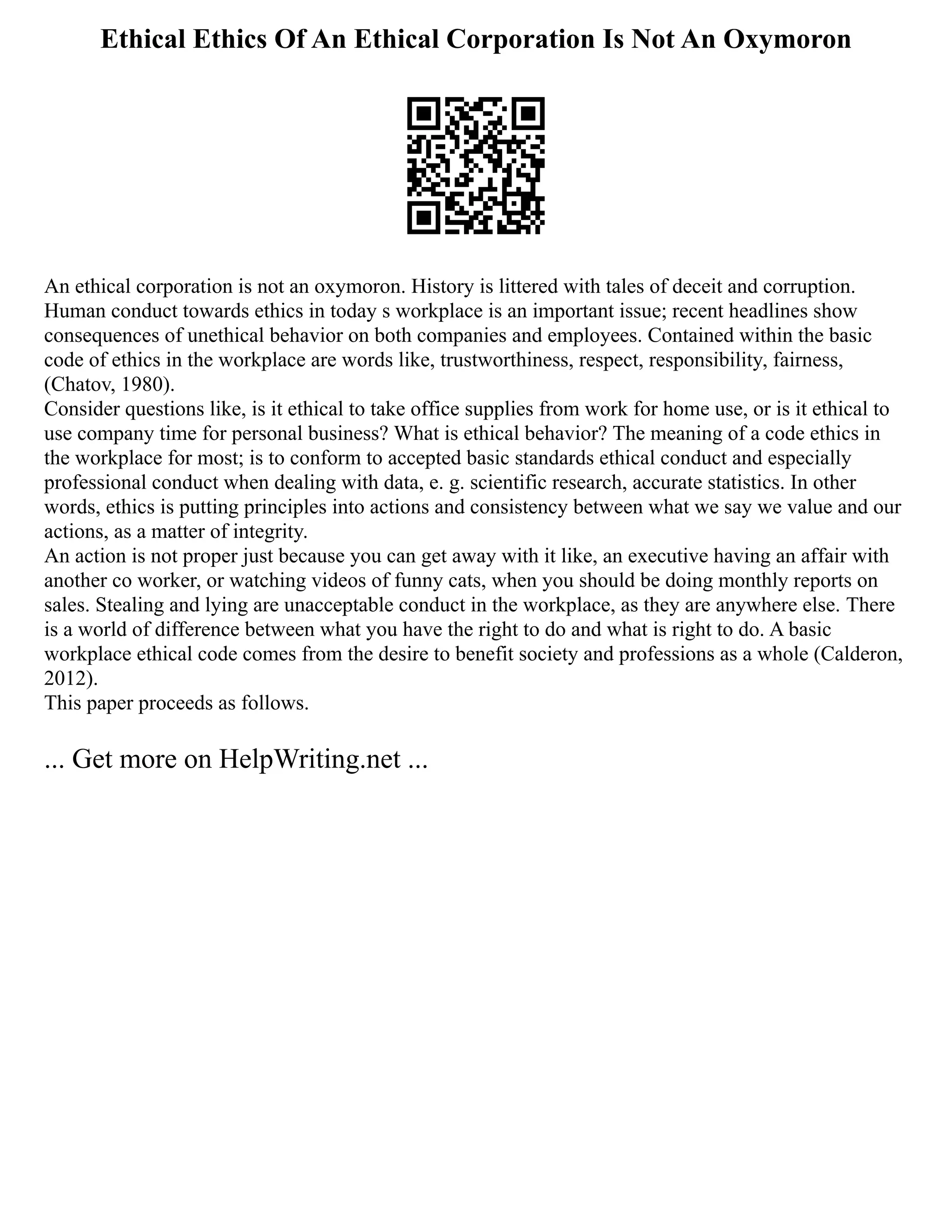 Ethical Ethics Of An Ethical Corporation Is Not An Oxymoron
An ethical corporation is not an oxymoron. History is littered with tales of deceit and corruption.
Human conduct towards ethics in today s workplace is an important issue; recent headlines show
consequences of unethical behavior on both companies and employees. Contained within the basic
code of ethics in the workplace are words like, trustworthiness, respect, responsibility, fairness,
(Chatov, 1980).
Consider questions like, is it ethical to take office supplies from work for home use, or is it ethical to
use company time for personal business? What is ethical behavior? The meaning of a code ethics in
the workplace for most; is to conform to accepted basic standards ethical conduct and especially
professional conduct when dealing with data, e. g. scientific research, accurate statistics. In other
words, ethics is putting principles into actions and consistency between what we say we value and our
actions, as a matter of integrity.
An action is not proper just because you can get away with it like, an executive having an affair with
another co worker, or watching videos of funny cats, when you should be doing monthly reports on
sales. Stealing and lying are unacceptable conduct in the workplace, as they are anywhere else. There
is a world of difference between what you have the right to do and what is right to do. A basic
workplace ethical code comes from the desire to benefit society and professions as a whole (Calderon,
2012).
This paper proceeds as follows.
... Get more on HelpWriting.net ...
 