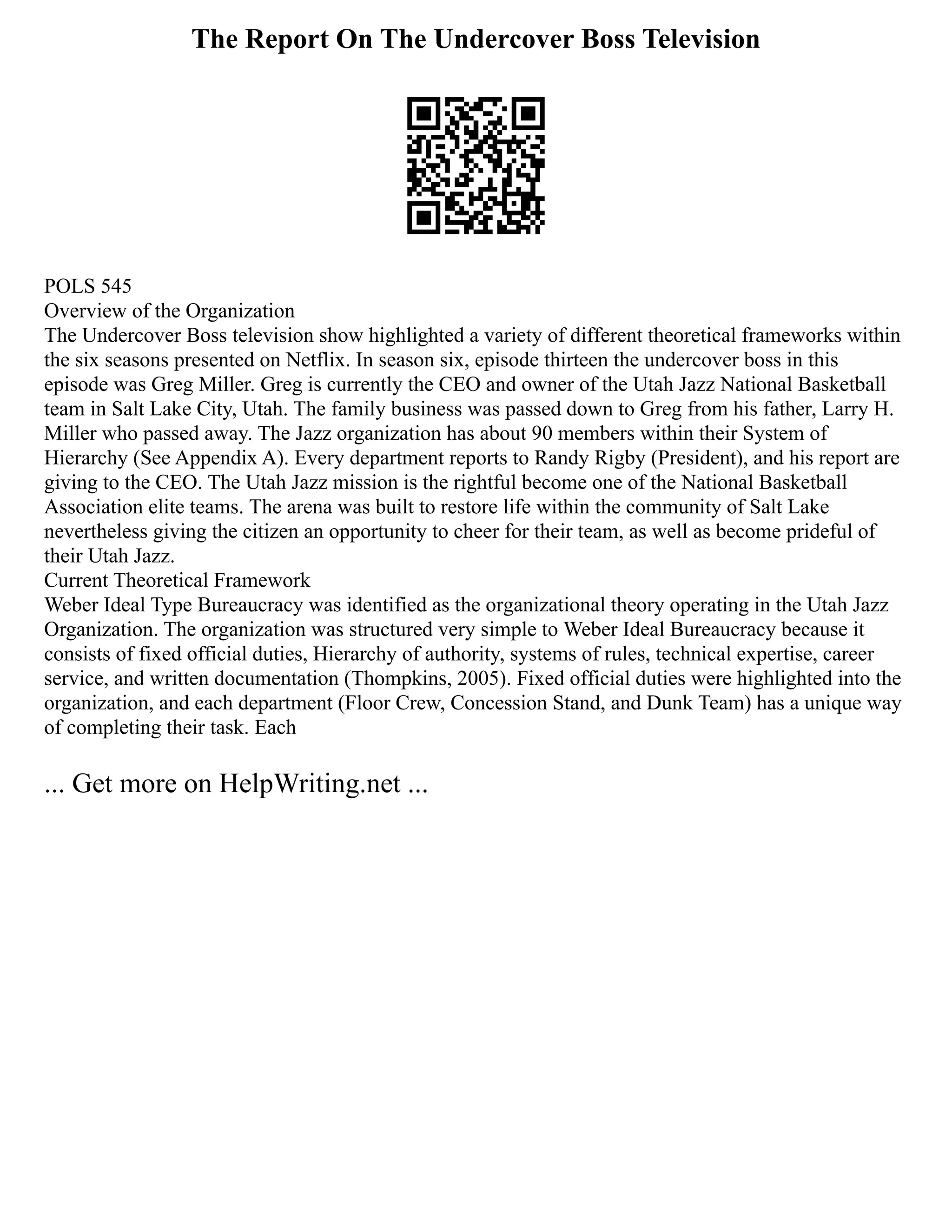The Report On The Undercover Boss Television
POLS 545
Overview of the Organization
The Undercover Boss television show highlighted a variety of different theoretical frameworks within
the six seasons presented on Netflix. In season six, episode thirteen the undercover boss in this
episode was Greg Miller. Greg is currently the CEO and owner of the Utah Jazz National Basketball
team in Salt Lake City, Utah. The family business was passed down to Greg from his father, Larry H.
Miller who passed away. The Jazz organization has about 90 members within their System of
Hierarchy (See Appendix A). Every department reports to Randy Rigby (President), and his report are
giving to the CEO. The Utah Jazz mission is the rightful become one of the National Basketball
Association elite teams. The arena was built to restore life within the community of Salt Lake
nevertheless giving the citizen an opportunity to cheer for their team, as well as become prideful of
their Utah Jazz.
Current Theoretical Framework
Weber Ideal Type Bureaucracy was identified as the organizational theory operating in the Utah Jazz
Organization. The organization was structured very simple to Weber Ideal Bureaucracy because it
consists of fixed official duties, Hierarchy of authority, systems of rules, technical expertise, career
service, and written documentation (Thompkins, 2005). Fixed official duties were highlighted into the
organization, and each department (Floor Crew, Concession Stand, and Dunk Team) has a unique way
of completing their task. Each
... Get more on HelpWriting.net ...
 