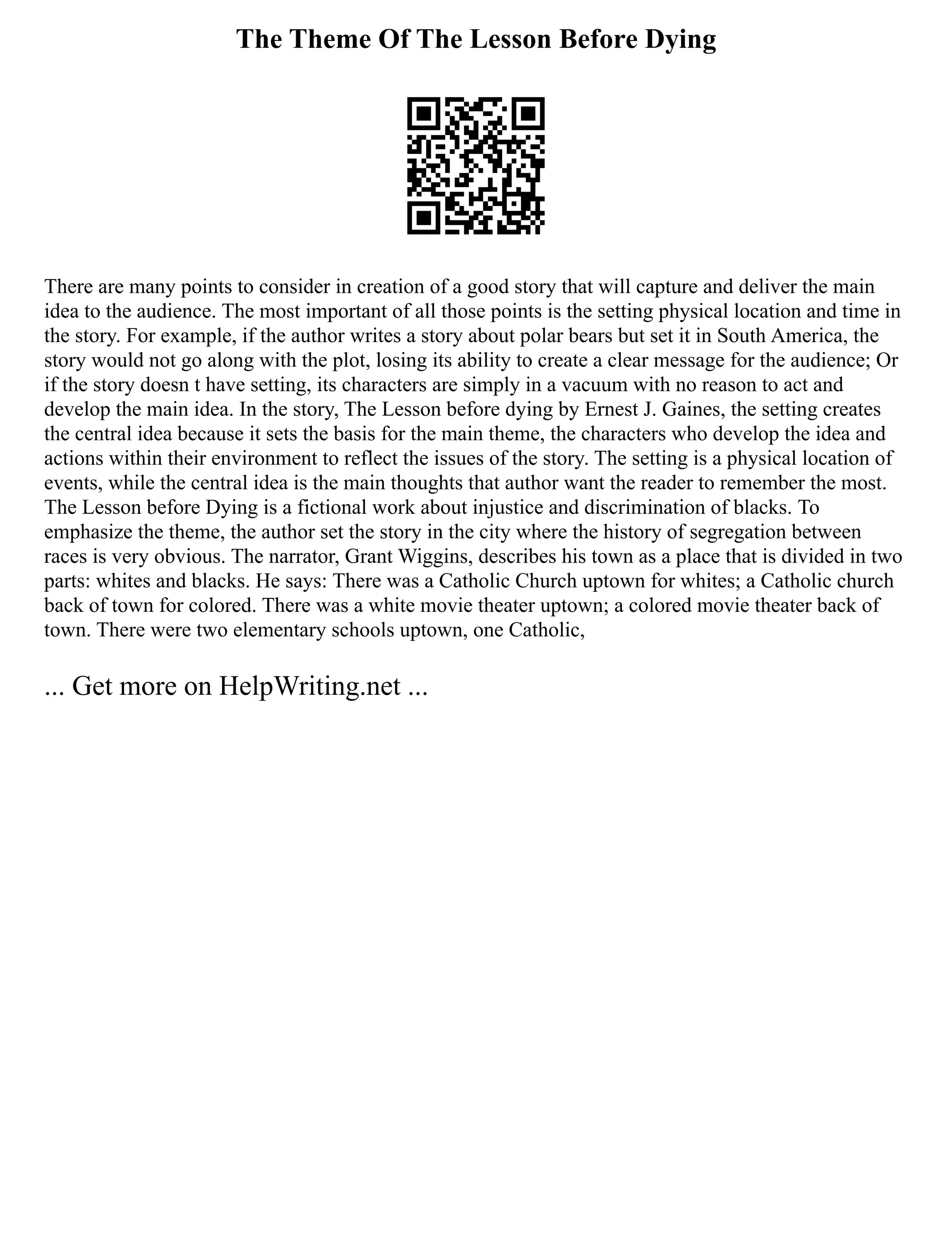 The Theme Of The Lesson Before Dying
There are many points to consider in creation of a good story that will capture and deliver the main
idea to the audience. The most important of all those points is the setting physical location and time in
the story. For example, if the author writes a story about polar bears but set it in South America, the
story would not go along with the plot, losing its ability to create a clear message for the audience; Or
if the story doesn t have setting, its characters are simply in a vacuum with no reason to act and
develop the main idea. In the story, The Lesson before dying by Ernest J. Gaines, the setting creates
the central idea because it sets the basis for the main theme, the characters who develop the idea and
actions within their environment to reflect the issues of the story. The setting is a physical location of
events, while the central idea is the main thoughts that author want the reader to remember the most.
The Lesson before Dying is a fictional work about injustice and discrimination of blacks. To
emphasize the theme, the author set the story in the city where the history of segregation between
races is very obvious. The narrator, Grant Wiggins, describes his town as a place that is divided in two
parts: whites and blacks. He says: There was a Catholic Church uptown for whites; a Catholic church
back of town for colored. There was a white movie theater uptown; a colored movie theater back of
town. There were two elementary schools uptown, one Catholic,
... Get more on HelpWriting.net ...
 