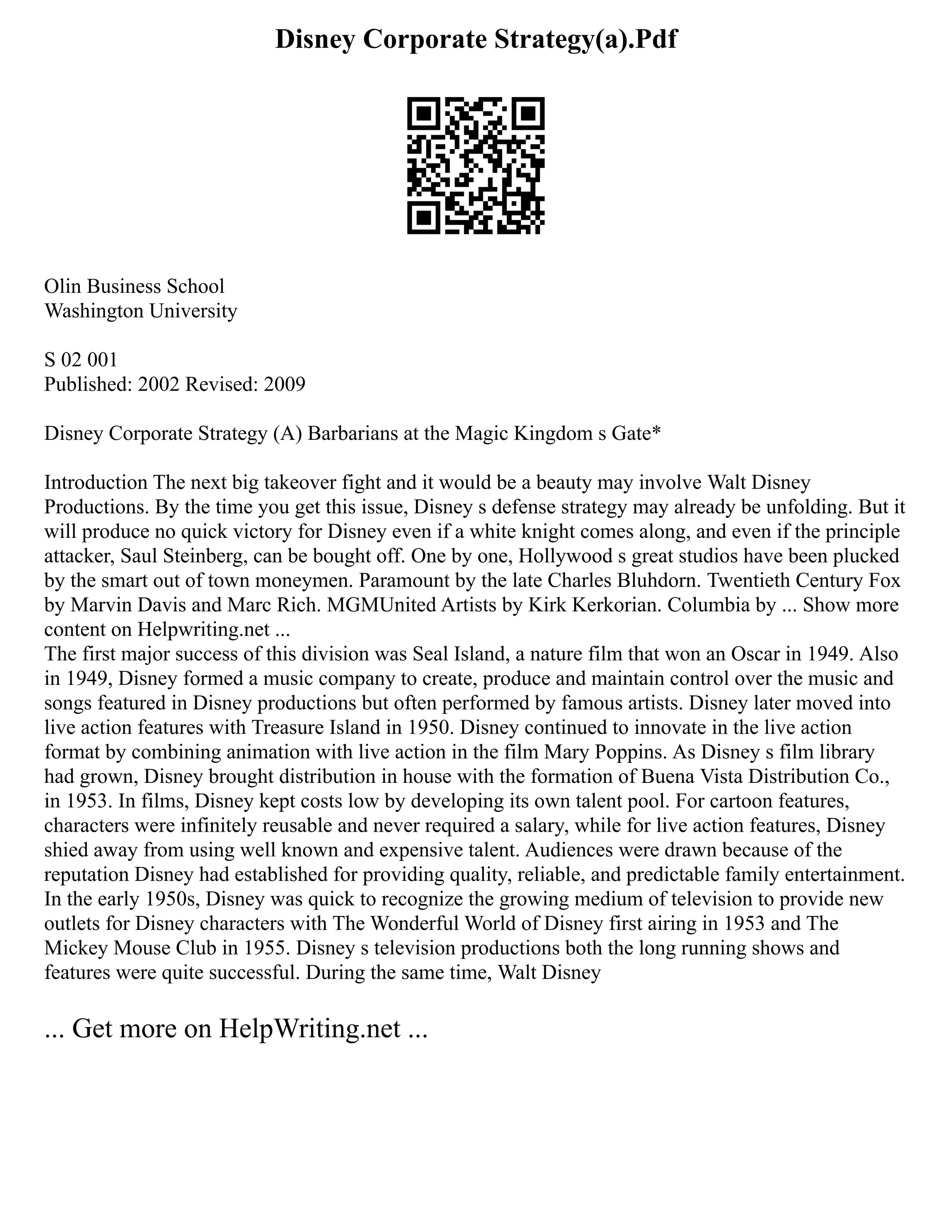 Disney Corporate Strategy(a).Pdf
Olin Business School
Washington University
S 02 001
Published: 2002 Revised: 2009
Disney Corporate Strategy (A) Barbarians at the Magic Kingdom s Gate*
Introduction The next big takeover fight and it would be a beauty may involve Walt Disney
Productions. By the time you get this issue, Disney s defense strategy may already be unfolding. But it
will produce no quick victory for Disney even if a white knight comes along, and even if the principle
attacker, Saul Steinberg, can be bought off. One by one, Hollywood s great studios have been plucked
by the smart out of town moneymen. Paramount by the late Charles Bluhdorn. Twentieth Century Fox
by Marvin Davis and Marc Rich. MGMUnited Artists by Kirk Kerkorian. Columbia by ... Show more
content on Helpwriting.net ...
The first major success of this division was Seal Island, a nature film that won an Oscar in 1949. Also
in 1949, Disney formed a music company to create, produce and maintain control over the music and
songs featured in Disney productions but often performed by famous artists. Disney later moved into
live action features with Treasure Island in 1950. Disney continued to innovate in the live action
format by combining animation with live action in the film Mary Poppins. As Disney s film library
had grown, Disney brought distribution in house with the formation of Buena Vista Distribution Co.,
in 1953. In films, Disney kept costs low by developing its own talent pool. For cartoon features,
characters were infinitely reusable and never required a salary, while for live action features, Disney
shied away from using well known and expensive talent. Audiences were drawn because of the
reputation Disney had established for providing quality, reliable, and predictable family entertainment.
In the early 1950s, Disney was quick to recognize the growing medium of television to provide new
outlets for Disney characters with The Wonderful World of Disney first airing in 1953 and The
Mickey Mouse Club in 1955. Disney s television productions both the long running shows and
features were quite successful. During the same time, Walt Disney
... Get more on HelpWriting.net ...
 