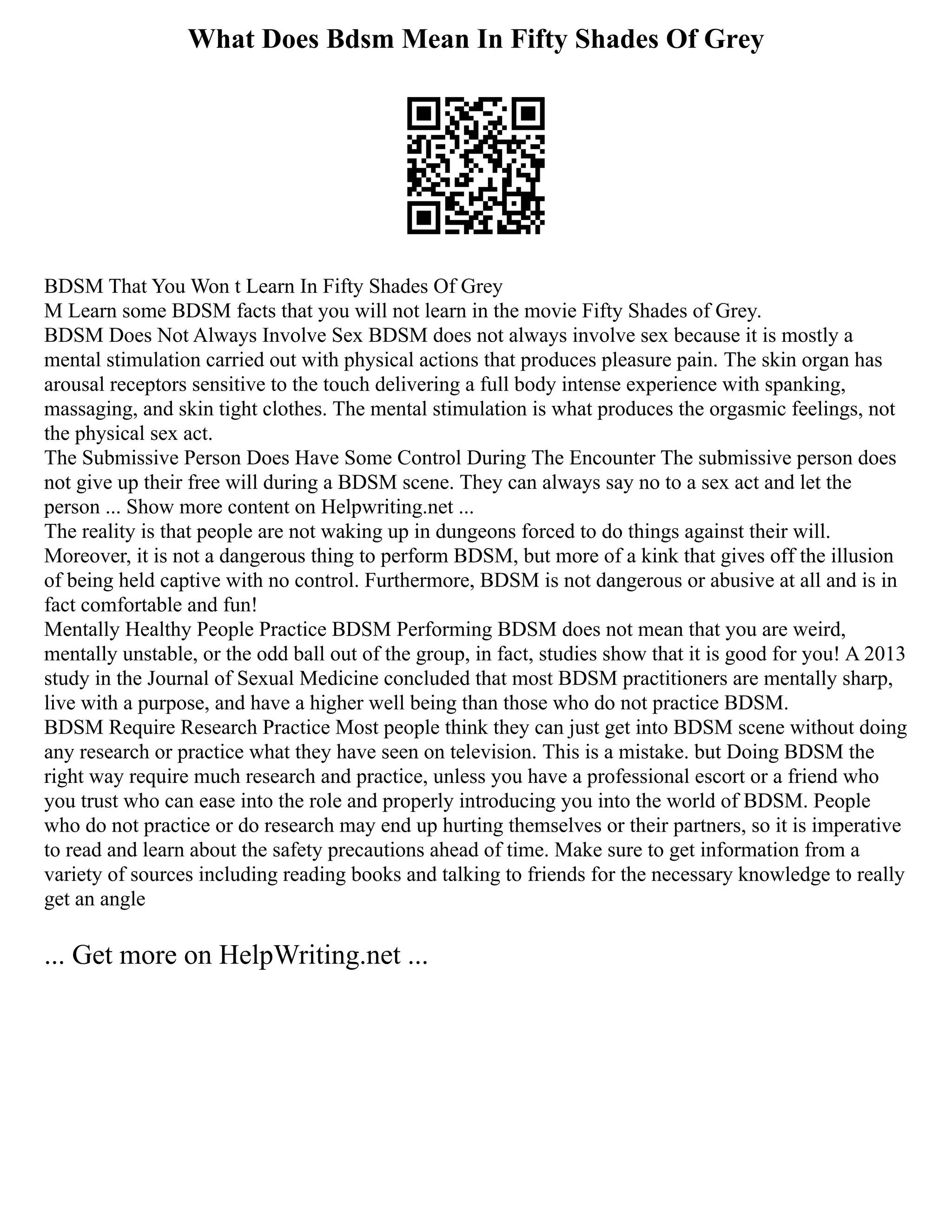 What Does Bdsm Mean In Fifty Shades Of Grey
BDSM That You Won t Learn In Fifty Shades Of Grey
M Learn some BDSM facts that you will not learn in the movie Fifty Shades of Grey.
BDSM Does Not Always Involve Sex BDSM does not always involve sex because it is mostly a
mental stimulation carried out with physical actions that produces pleasure pain. The skin organ has
arousal receptors sensitive to the touch delivering a full body intense experience with spanking,
massaging, and skin tight clothes. The mental stimulation is what produces the orgasmic feelings, not
the physical sex act.
The Submissive Person Does Have Some Control During The Encounter The submissive person does
not give up their free will during a BDSM scene. They can always say no to a sex act and let the
person ... Show more content on Helpwriting.net ...
The reality is that people are not waking up in dungeons forced to do things against their will.
Moreover, it is not a dangerous thing to perform BDSM, but more of a kink that gives off the illusion
of being held captive with no control. Furthermore, BDSM is not dangerous or abusive at all and is in
fact comfortable and fun!
Mentally Healthy People Practice BDSM Performing BDSM does not mean that you are weird,
mentally unstable, or the odd ball out of the group, in fact, studies show that it is good for you! A 2013
study in the Journal of Sexual Medicine concluded that most BDSM practitioners are mentally sharp,
live with a purpose, and have a higher well being than those who do not practice BDSM.
BDSM Require Research Practice Most people think they can just get into BDSM scene without doing
any research or practice what they have seen on television. This is a mistake. but Doing BDSM the
right way require much research and practice, unless you have a professional escort or a friend who
you trust who can ease into the role and properly introducing you into the world of BDSM. People
who do not practice or do research may end up hurting themselves or their partners, so it is imperative
to read and learn about the safety precautions ahead of time. Make sure to get information from a
variety of sources including reading books and talking to friends for the necessary knowledge to really
get an angle
... Get more on HelpWriting.net ...
 