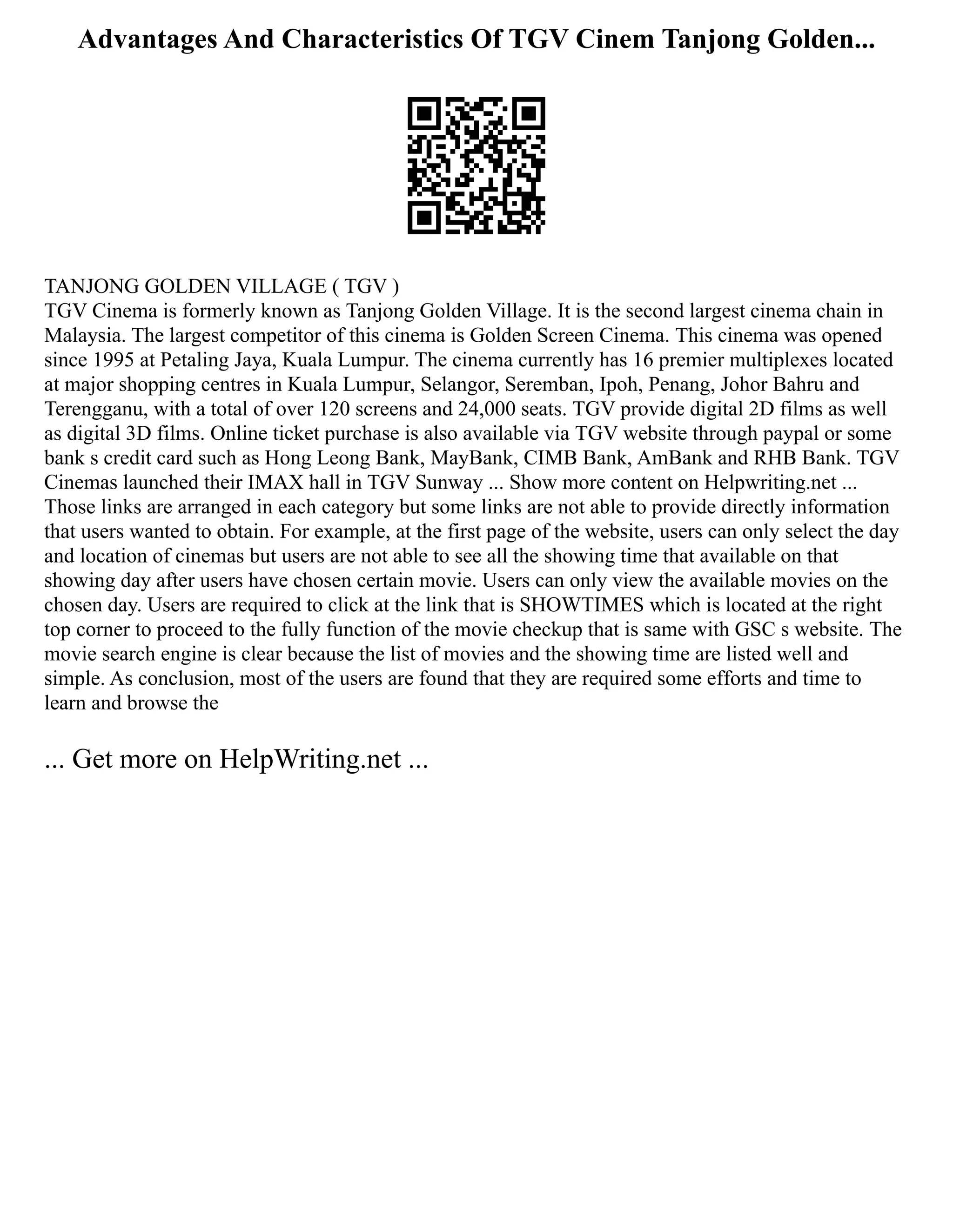 Advantages And Characteristics Of TGV Cinem Tanjong Golden...
TANJONG GOLDEN VILLAGE ( TGV )
TGV Cinema is formerly known as Tanjong Golden Village. It is the second largest cinema chain in
Malaysia. The largest competitor of this cinema is Golden Screen Cinema. This cinema was opened
since 1995 at Petaling Jaya, Kuala Lumpur. The cinema currently has 16 premier multiplexes located
at major shopping centres in Kuala Lumpur, Selangor, Seremban, Ipoh, Penang, Johor Bahru and
Terengganu, with a total of over 120 screens and 24,000 seats. TGV provide digital 2D films as well
as digital 3D films. Online ticket purchase is also available via TGV website through paypal or some
bank s credit card such as Hong Leong Bank, MayBank, CIMB Bank, AmBank and RHB Bank. TGV
Cinemas launched their IMAX hall in TGV Sunway ... Show more content on Helpwriting.net ...
Those links are arranged in each category but some links are not able to provide directly information
that users wanted to obtain. For example, at the first page of the website, users can only select the day
and location of cinemas but users are not able to see all the showing time that available on that
showing day after users have chosen certain movie. Users can only view the available movies on the
chosen day. Users are required to click at the link that is SHOWTIMES which is located at the right
top corner to proceed to the fully function of the movie checkup that is same with GSC s website. The
movie search engine is clear because the list of movies and the showing time are listed well and
simple. As conclusion, most of the users are found that they are required some efforts and time to
learn and browse the
... Get more on HelpWriting.net ...
 