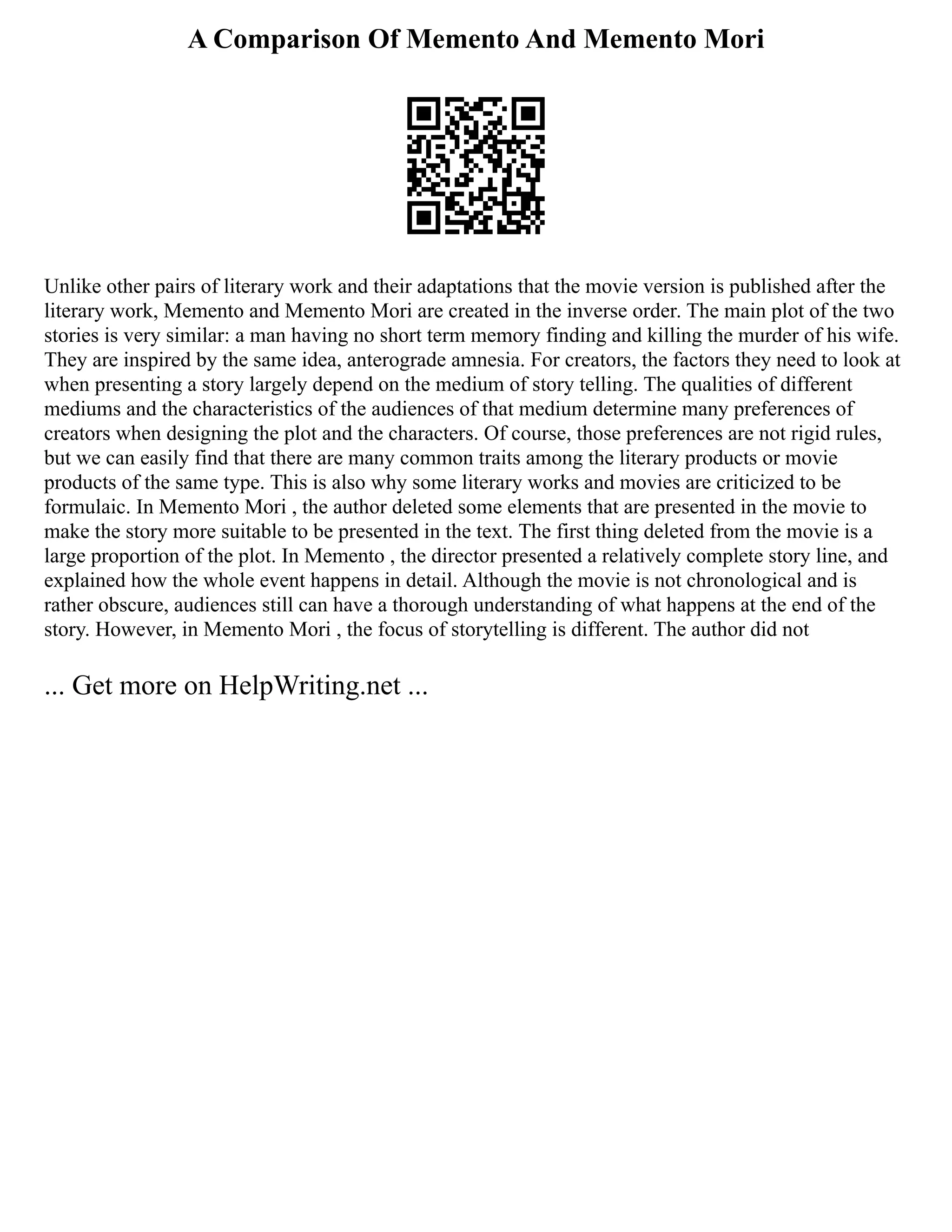 A Comparison Of Memento And Memento Mori
Unlike other pairs of literary work and their adaptations that the movie version is published after the
literary work, Memento and Memento Mori are created in the inverse order. The main plot of the two
stories is very similar: a man having no short term memory finding and killing the murder of his wife.
They are inspired by the same idea, anterograde amnesia. For creators, the factors they need to look at
when presenting a story largely depend on the medium of story telling. The qualities of different
mediums and the characteristics of the audiences of that medium determine many preferences of
creators when designing the plot and the characters. Of course, those preferences are not rigid rules,
but we can easily find that there are many common traits among the literary products or movie
products of the same type. This is also why some literary works and movies are criticized to be
formulaic. In Memento Mori , the author deleted some elements that are presented in the movie to
make the story more suitable to be presented in the text. The first thing deleted from the movie is a
large proportion of the plot. In Memento , the director presented a relatively complete story line, and
explained how the whole event happens in detail. Although the movie is not chronological and is
rather obscure, audiences still can have a thorough understanding of what happens at the end of the
story. However, in Memento Mori , the focus of storytelling is different. The author did not
... Get more on HelpWriting.net ...
 