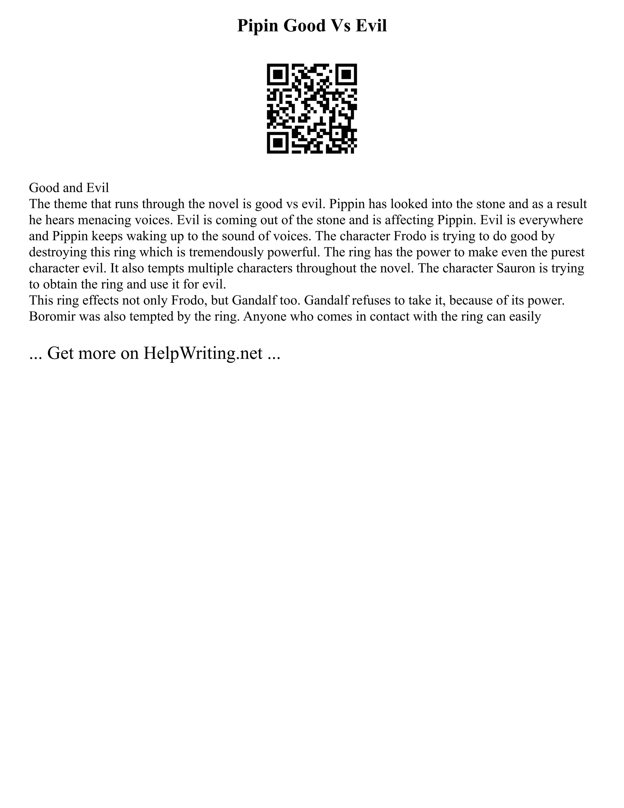 Pipin Good Vs Evil
Good and Evil
The theme that runs through the novel is good vs evil. Pippin has looked into the stone and as a result
he hears menacing voices. Evil is coming out of the stone and is affecting Pippin. Evil is everywhere
and Pippin keeps waking up to the sound of voices. The character Frodo is trying to do good by
destroying this ring which is tremendously powerful. The ring has the power to make even the purest
character evil. It also tempts multiple characters throughout the novel. The character Sauron is trying
to obtain the ring and use it for evil.
This ring effects not only Frodo, but Gandalf too. Gandalf refuses to take it, because of its power.
Boromir was also tempted by the ring. Anyone who comes in contact with the ring can easily
... Get more on HelpWriting.net ...
 