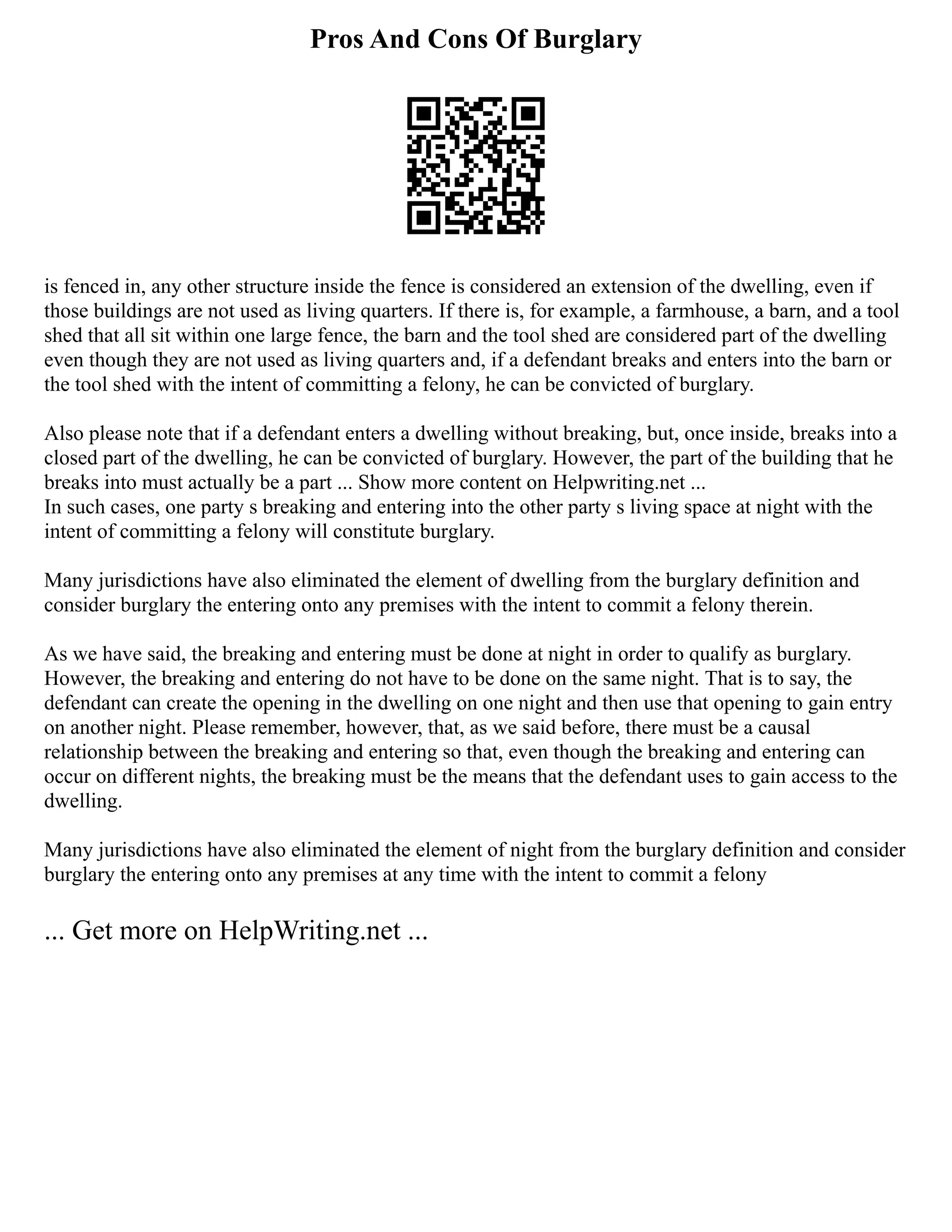 Pros And Cons Of Burglary
is fenced in, any other structure inside the fence is considered an extension of the dwelling, even if
those buildings are not used as living quarters. If there is, for example, a farmhouse, a barn, and a tool
shed that all sit within one large fence, the barn and the tool shed are considered part of the dwelling
even though they are not used as living quarters and, if a defendant breaks and enters into the barn or
the tool shed with the intent of committing a felony, he can be convicted of burglary.
Also please note that if a defendant enters a dwelling without breaking, but, once inside, breaks into a
closed part of the dwelling, he can be convicted of burglary. However, the part of the building that he
breaks into must actually be a part ... Show more content on Helpwriting.net ...
In such cases, one party s breaking and entering into the other party s living space at night with the
intent of committing a felony will constitute burglary.
Many jurisdictions have also eliminated the element of dwelling from the burglary definition and
consider burglary the entering onto any premises with the intent to commit a felony therein.
As we have said, the breaking and entering must be done at night in order to qualify as burglary.
However, the breaking and entering do not have to be done on the same night. That is to say, the
defendant can create the opening in the dwelling on one night and then use that opening to gain entry
on another night. Please remember, however, that, as we said before, there must be a causal
relationship between the breaking and entering so that, even though the breaking and entering can
occur on different nights, the breaking must be the means that the defendant uses to gain access to the
dwelling.
Many jurisdictions have also eliminated the element of night from the burglary definition and consider
burglary the entering onto any premises at any time with the intent to commit a felony
... Get more on HelpWriting.net ...
 