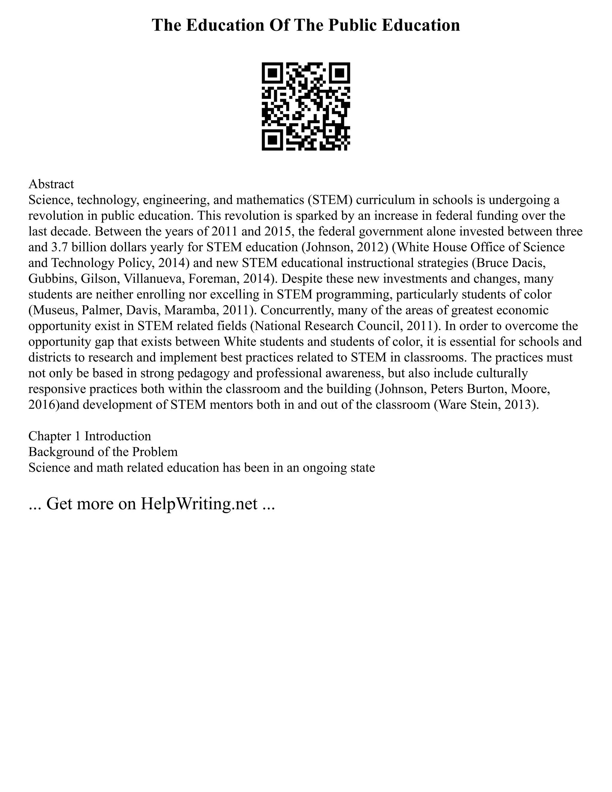 The Education Of The Public Education
Abstract
Science, technology, engineering, and mathematics (STEM) curriculum in schools is undergoing a
revolution in public education. This revolution is sparked by an increase in federal funding over the
last decade. Between the years of 2011 and 2015, the federal government alone invested between three
and 3.7 billion dollars yearly for STEM education (Johnson, 2012) (White House Office of Science
and Technology Policy, 2014) and new STEM educational instructional strategies (Bruce Dacis,
Gubbins, Gilson, Villanueva, Foreman, 2014). Despite these new investments and changes, many
students are neither enrolling nor excelling in STEM programming, particularly students of color
(Museus, Palmer, Davis, Maramba, 2011). Concurrently, many of the areas of greatest economic
opportunity exist in STEM related fields (National Research Council, 2011). In order to overcome the
opportunity gap that exists between White students and students of color, it is essential for schools and
districts to research and implement best practices related to STEM in classrooms. The practices must
not only be based in strong pedagogy and professional awareness, but also include culturally
responsive practices both within the classroom and the building (Johnson, Peters Burton, Moore,
2016)and development of STEM mentors both in and out of the classroom (Ware Stein, 2013).
Chapter 1 Introduction
Background of the Problem
Science and math related education has been in an ongoing state
... Get more on HelpWriting.net ...
 