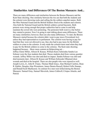 Similarities And Differences Of The Boston Massacre And...
There are many differences and similarities between the Boston Massacre and the
Kent State shooting. One similarity between the two are that both the students and
the colonist were throwing rocks and calling the the soldiers unpoliet names. Both
the Ohio National Guard and the British Soldiers fired at the students and colonist.
Also both the National Guard and the British soldiers carried bayonets. Both
protests were strong enough that proper authorities had to come in and help
maintain the crowd who were protesting. The protesters both went to a bar before
they started to protest. Now I m going to start talking about some differences. There
are many similarities; however, there are also many differences. To start, the Boston
Massacre started because the colonist didn t want to pay taxes (Townshend Act)
unless they had representatives in parliament. The colonist were having to pay for
land that they were not allowed to use, they also had to pay taxes for the British
soldiers to come to the colonies. It only made the colonist more mad when they had
to pay for the British soldiers to come to the colonies. The Kent state shooting
happened because... Show more content on Helpwriting.net ...
Jeffrey Glenn Miller, Allison B. Krause, William Knox Schroeder, Sandra Lee
Scheuer were the four students that died. Theses students died from various gunshot
wounds. Jeffrey Miller was shot and died on impact. Sandra Scheuer was shot and
died moments later. Allison B. Krause and William Schroeder Obtained chest
wounds and died at the hospital. There are also people who were injured as well:
Joseph Lewis, Jr., John R. Cleary, Thomas Mark Grace, Alan Michael Canfora, Dean
R. Kahler, Douglas Alan Wrentmore, James Dennis Russell, Robert Follis Stamps,
and Donald Scott MacKenzie. In contrast five men were killed during the Boston
Massacre: Samuel Gray, Samuel Maverick, James Caldwell, Crispus Attucks, and
Patrick
 