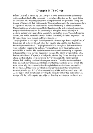 Dystopia In The Giver
ВЁThe GiverВЁ is a book by Lois Lowry it is about a small fictional community
with complicated rules.The community is not allowed to do what they want if they
do then there will be consequences.For example children are given to a family unit
instead of being with their birth parents. The main character in the story is Jonas, he is
a 12 year old boy who has been selected by the community to be the Receiver of
Memories the one who is responsible for keeping painful and emotional memories .
People often debate whether the community is a utopia a perfect society or a
dystopia a place where everything seems to be perfect but is not. Through JonasВґs
actions, and words, the reader can tell that this community is in fact a dystopia. The
Giveris... Show more content on Helpwriting.net ...
The people have to take a pill that helps control their feelings. For example if two of
the citizen fall in love with each other they have to take a pill to stop them from
take thing to another level. The people should have the right to feel however they
want instead of stopping the feelings. The people can never have feelings, and if
they will be in trouble. The second reason why the small community is a dystopia
is because the people have no freedom of choices. The people are given their jobs,
houses,and children. If a person is assigned a job that they do not like they can not
chose another job, that job is their until they are released. The people cannot
choose their clothing, or shoes it is assigned to them. The citizens cannot choose
their husbands they are assigned to them whether they like their spouse or not. The
third reason why the community is a dystopia is because the citizen have to live
by the rules. All the people have to attend the ceremonies of their children until
they are past the age of 12. Children cannot have a bike until they are 9 years old.
At the age of 10 all the children have to get a haircut whether they like it or not. At
the age of 8 the children get a special jacket that they have to wear until their next
 
