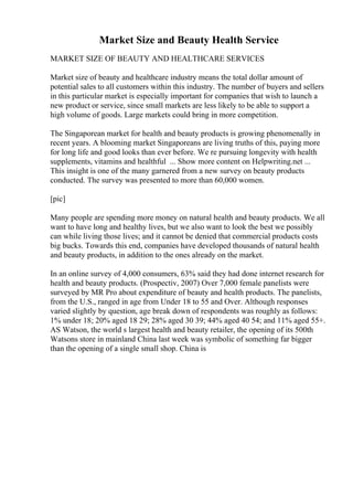 Market Size and Beauty Health Service
MARKET SIZE OF BEAUTY AND HEALTHCARE SERVICES
Market size of beauty and healthcare industry means the total dollar amount of
potential sales to all customers within this industry. The number of buyers and sellers
in this particular market is especially important for companies that wish to launch a
new product or service, since small markets are less likely to be able to support a
high volume of goods. Large markets could bring in more competition.
The Singaporean market for health and beauty products is growing phenomenally in
recent years. A blooming market Singaporeans are living truths of this, paying more
for long life and good looks than ever before. We re pursuing longevity with health
supplements, vitamins and healthful ... Show more content on Helpwriting.net ...
This insight is one of the many garnered from a new survey on beauty products
conducted. The survey was presented to more than 60,000 women.
[pic]
Many people are spending more money on natural health and beauty products. We all
want to have long and healthy lives, but we also want to look the best we possibly
can while living those lives; and it cannot be denied that commercial products costs
big bucks. Towards this end, companies have developed thousands of natural health
and beauty products, in addition to the ones already on the market.
In an online survey of 4,000 consumers, 63% said they had done internet research for
health and beauty products. (Prospectiv, 2007) Over 7,000 female panelists were
surveyed by MR Pro about expenditure of beauty and health products. The panelists,
from the U.S., ranged in age from Under 18 to 55 and Over. Although responses
varied slightly by question, age break down of respondents was roughly as follows:
1% under 18; 20% aged 18 29; 28% aged 30 39; 44% aged 40 54; and 11% aged 55+.
AS Watson, the world s largest health and beauty retailer, the opening of its 500th
Watsons store in mainland China last week was symbolic of something far bigger
than the opening of a single small shop. China is
 