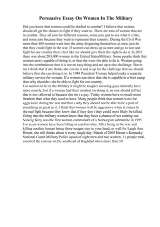 Persuasive Essay On Women In The Military
Did you know that women could be drafted to combat? I believe that women
should all get the chance to fight if they want to. There are tons of women that are
in combat. They all join for different reasons, some join just to see what it s like,
and some join because they want to represent their country. During the Civil War
more than 400 women went into the army disguising themselves as men, just do
that they could fight in the war. If women can dress up as men and go to war and
fight for our country then i feel like we should give them the right to do it. In 2011
there was about 203,000 women in the United StatesMilitary. Some people think that
women aren t capable of doing it, or that she won t be able to do it. Women going
into the combatknow that it is not an easy thing and are up to the challenge. But to
me I think that if she thinks she can do it and is up for the challenge that we should
believe that she can doing it to. In 1948 President Truman helped make a separate
military service for women. If a women can show that she is capable in a boot camp
then why shouldn t she be able to fight for our country.
For women to be in the Military it might be tougher meaning guys naturally have
more muscle, but if a women had their mindset on doing it, no one should tell her
that is isn t allowed to because she isn t a guy. Today women have so much more
freedom than what they used to have. Many people think that women won t be
aggressive during the war and that s why they should not be able to be a part of
something as great as it. I think that women will be aggressive when it comes to
the real fight because they know that if they don t they could most likely be killed.
Going into the military women know that they have a chance of not coming out.
Solveig Krey was the first woman commander of a Norwegian submarine in 1995.
For years women have been filling in combat roles. After being in the war and
killing another human being those images stay in your head, or well for Leigh Ann
Hester, she still thinks about it every single day. March of 2005 Hester s Kentucky
National Guard Military Police squad of eight men and two women, 11 people total,
escorted the convoy on the southeast of Baghdad when more than 50
 