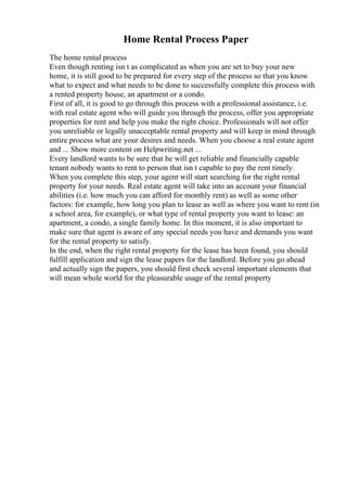 Home Rental Process Paper
The home rental process
Even though renting isn t as complicated as when you are set to buy your new
home, it is still good to be prepared for every step of the process so that you know
what to expect and what needs to be done to successfully complete this process with
a rented property house, an apartment or a condo.
First of all, it is good to go through this process with a professional assistance, i.e.
with real estate agent who will guide you through the process, offer you appropriate
properties for rent and help you make the right choice. Professionals will not offer
you unreliable or legally unacceptable rental property and will keep in mind through
entire process what are your desires and needs. When you choose a real estate agent
and ... Show more content on Helpwriting.net ...
Every landlord wants to be sure that he will get reliable and financially capable
tenant nobody wants to rent to person that isn t capable to pay the rent timely.
When you complete this step, your agent will start searching for the right rental
property for your needs. Real estate agent will take into an account your financial
abilities (i.e. how much you can afford for monthly rent) as well as some other
factors: for example, how long you plan to lease as well as where you want to rent (in
a school area, for example), or what type of rental property you want to lease: an
apartment, a condo, a single family home. In this moment, it is also important to
make sure that agent is aware of any special needs you have and demands you want
for the rental property to satisfy.
In the end, when the right rental property for the lease has been found, you should
fulfill application and sign the lease papers for the landlord. Before you go ahead
and actually sign the papers, you should first check several important elements that
will mean whole world for the pleasurable usage of the rental property
 