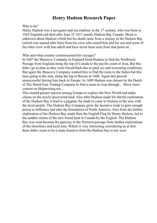 Henry Hudson Research Paper
Who is he?
Henry Hudson was a navigator and sea explorer in the 17 century, who was born in
1565 England and died after June 22 1611 nearby Hudson Bay Canada. Much is
unknown about Hudson s birth but his death came from a mutiny in the Hudson Bay
(which was named after him) from his crew who casted him and his son and some of
the other crew with him adrift and have never been seen from that point on.
Who and what country commissioned his voyages?
In 1607 the Muscovy Company in England hired Hudson to find the Northwest
Passage from England along the top of Canada to the pacific coast of Asia. But this
didn t go to plan as they were forced back due to pack ice and worsening conditions.
But again the Muscovy Company wanted him to find the route to the Indies but this
time going to the east, along the top of Russia in 1608. Again this proved
unsuccessful forcing him back to Europe. In 1609 Hudson was chosen by the Dutch
of The Dutch East Trading Company to find a route to Asia through... Show more
content on Helpwriting.net ...
This started greater interest among Europe to explore the New World and make
claims on the newly discovered land. Also after Hudson made his fateful exploration
of the Hudson Bay it lead to a gigantic fur trade to come to fruition in the area with
the local people. The Hudson Bay Company grew the lucrative trade to gain enough
power to influence and alter the boundaries of North America. Also from the further
exploration of the Hudson Bay under then the English Flag by Henry Hudson, led to
the sudden claims of the new found land in Canada by the English. The Hudson
Bay was soon became the gateway to the Norwest passage from further explorations
of the shorelines and local area. Which is very interesting considering as at first
there didn t seem to be a route found to from the Hudson bay to nor west
 