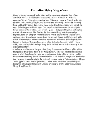 Reorcelian Flying Dragon Vase
Going to the art museum I had a lot of insight on unique artworks. One of the
exhibits I attended to are the treasures of the Chinese Art from the National
museum, Taipei. These pieces explore how Chinese art came to flourish under the
rulers of Han Chinese, Mongol, and Manchu.The revolving Vase with Revolving
Core and Eight Trigram Design was made in the Quinlong emperor was one of the
most fasinating pieces I have seen. This vase is no ordinary vase, the neck,upper,
lower, and inner body of this vase are all separated but pieced together making the
core of this vase rotate. The form of the famous revolving vase features eight
trigrams, there are complex combinations of broken and unbroken lines in which
symbolize the yin and yang energy, from the ancient classic text I Ching and wish
wands in the shape of mushroom heads, an emblem associated with longevity and
heaven in Daoism. This revolving piece of art did not only admire artist by their
ability to create beautiful work pleasing to the eye but also technical mastery in the
eighteenth century.
Another work shown was the porcelian flying dragon vase which was white with a
blue painted dragon that dates in the Ming dynasty. This vase has the classic asian
dragon which has always been an important symbol in the chinese culture, and is
traditional for meaning power and the emperor. This respected image with three claws
that represent imperial made in the sixteenth century made in Jiajing, southern China.
These types of vases were exported to ... Show more content on Helpwriting.net ...
Emperors Treasures outlines how Chinese art came to evolve under Han Chinese,
Mongol, and Manchu
 