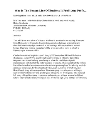 Who Is The Bottom Line Of Business Is Profit And Profit...
Running Head: IS IT TRUE THE BOTTOM LINE OF BUSINESS
Is It True That The Bottom Line Of Business Is Profit and Profit Alone?
Helen Steinhofer
American InterContinental University
PHIL201 1603A 03
07/21/2016
Abstract
This will be an over view of ethics as it relates to business in our society. Concepts
from Philosophy will seek to describe the correlation between actions that are
classified as morally right or ethical in our dealings with each other as human
beings. Clear and concise examples will be given as well as ways in which to
improve upon business ethics.
Can business thrive by profit alone? Barry (2000) described Milton Friedman s
short essay, in the 1970 s, as extremely controversial, in which he denied that
corporate executives had any moral duty to relax the conditions of profit
maximization on behalf of the wider interests of society. This example of the bottom
line of business has been demonstrated within the past couple of decades by publicly
criticized companies, for fraudulent activities, such as, Enron, WorldCom, and
HealthSouth along with many others. These company executives were willing to
sacrifice the vast majority and greater good of society for profit gains. This mindset
left many of loyal investors, consumers and employees without a sound stabilized
future. There are also many businesses that produce a high yield on their investments;
 