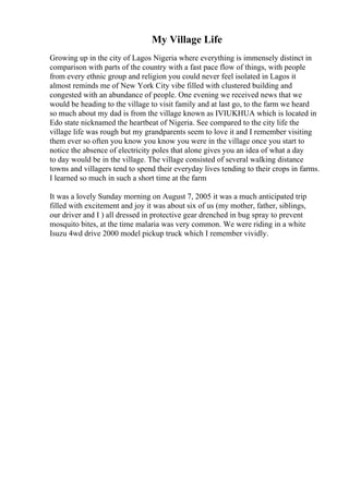 My Village Life
Growing up in the city of Lagos Nigeria where everything is immensely distinct in
comparison with parts of the country with a fast pace flow of things, with people
from every ethnic group and religion you could never feel isolated in Lagos it
almost reminds me of New York City vibe filled with clustered building and
congested with an abundance of people. One evening we received news that we
would be heading to the village to visit family and at last go, to the farm we heard
so much about my dad is from the village known as IVIUKHUA which is located in
Edo state nicknamed the heartbeat of Nigeria. See compared to the city life the
village life was rough but my grandparents seem to love it and I remember visiting
them ever so often you know you know you were in the village once you start to
notice the absence of electricity poles that alone gives you an idea of what a day
to day would be in the village. The village consisted of several walking distance
towns and villagers tend to spend their everyday lives tending to their crops in farms.
I learned so much in such a short time at the farm
It was a lovely Sunday morning on August 7, 2005 it was a much anticipated trip
filled with excitement and joy it was about six of us (my mother, father, siblings,
our driver and I ) all dressed in protective gear drenched in bug spray to prevent
mosquito bites, at the time malaria was very common. We were riding in a white
Isuzu 4wd drive 2000 model pickup truck which I remember vividly.
 