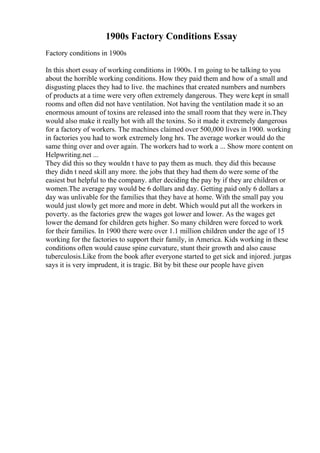1900s Factory Conditions Essay
Factory conditions in 1900s
In this short essay of working conditions in 1900s. I m going to be talking to you
about the horrible working conditions. How they paid them and how of a small and
disgusting places they had to live. the machines that created numbers and numbers
of products at a time were very often extremely dangerous. They were kept in small
rooms and often did not have ventilation. Not having the ventilation made it so an
enormous amount of toxins are released into the small room that they were in.They
would also make it really hot with all the toxins. So it made it extremely dangerous
for a factory of workers. The machines claimed over 500,000 lives in 1900. working
in factories you had to work extremely long hrs. The average worker would do the
same thing over and over again. The workers had to work a ... Show more content on
Helpwriting.net ...
They did this so they wouldn t have to pay them as much. they did this because
they didn t need skill any more. the jobs that they had them do were some of the
easiest but helpful to the company. after deciding the pay by if they are children or
women.The average pay would be 6 dollars and day. Getting paid only 6 dollars a
day was unlivable for the families that they have at home. With the small pay you
would just slowly get more and more in debt. Which would put all the workers in
poverty. as the factories grew the wages got lower and lower. As the wages get
lower the demand for children gets higher. So many children were forced to work
for their families. In 1900 there were over 1.1 million children under the age of 15
working for the factories to support their family, in America. Kids working in these
conditions often would cause spine curvature, stunt their growth and also cause
tuberculosis.Like from the book after everyone started to get sick and injored. jurgas
says it is very imprudent, it is tragic. Bit by bit these our people have given
 