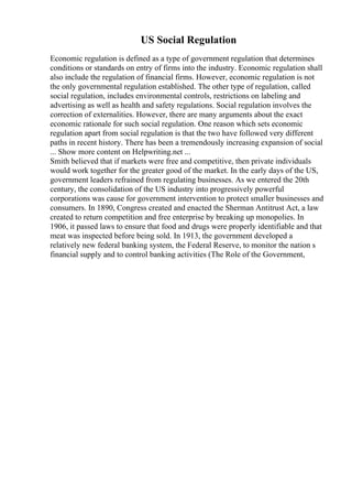 US Social Regulation
Economic regulation is defined as a type of government regulation that determines
conditions or standards on entry of firms into the industry. Economic regulation shall
also include the regulation of financial firms. However, economic regulation is not
the only governmental regulation established. The other type of regulation, called
social regulation, includes environmental controls, restrictions on labeling and
advertising as well as health and safety regulations. Social regulation involves the
correction of externalities. However, there are many arguments about the exact
economic rationale for such social regulation. One reason which sets economic
regulation apart from social regulation is that the two have followed very different
paths in recent history. There has been a tremendously increasing expansion of social
... Show more content on Helpwriting.net ...
Smith believed that if markets were free and competitive, then private individuals
would work together for the greater good of the market. In the early days of the US,
government leaders refrained from regulating businesses. As we entered the 20th
century, the consolidation of the US industry into progressively powerful
corporations was cause for government intervention to protect smaller businesses and
consumers. In 1890, Congress created and enacted the Sherman Antitrust Act, a law
created to return competition and free enterprise by breaking up monopolies. In
1906, it passed laws to ensure that food and drugs were properly identifiable and that
meat was inspected before being sold. In 1913, the government developed a
relatively new federal banking system, the Federal Reserve, to monitor the nation s
financial supply and to control banking activities (The Role of the Government,
 