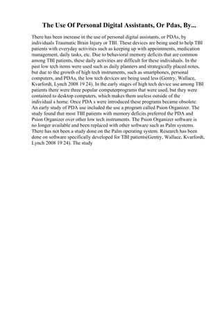 The Use Of Personal Digital Assistants, Or Pdas, By...
There has been increase in the use of personal digital assistants, or PDAs, by
individuals Traumatic Brain Injury or TBI. These devices are being used to help TBI
patients with everyday activities such as keeping up with appointments, medication
management, daily tasks, etc. Due to behavioral memory deficits that are common
among TBI patients, these daily activities are difficult for these individuals. In the
past low tech items were used such as daily planners and strategically placed notes,
but due to the growth of high tech instruments, such as smartphones, personal
computers, and PDAs, the low tech devices are being used less (Gentry, Wallace,
Kvarfordt, Lynch 2008 19 24). In the early stages of high tech device use among TBI
patients there were three popular computerprograms that were used, but they were
contained to desktop computers, which makes them useless outside of the
individual s home. Once PDA s were introduced these programs became obsolete.
An early study of PDA use included the use a program called Psion Organizer. The
study found that most TBI patients with memory deficits preferred the PDA and
Psion Organizer over other low tech instruments. The Psion Organizer software is
no longer available and been replaced with other software such as Palm systems.
There has not been a study done on the Palm operating system. Research has been
done on software specifically developed for TBI patients(Gentry, Wallace, Kvarfordt,
Lynch 2008 19 24). The study
 