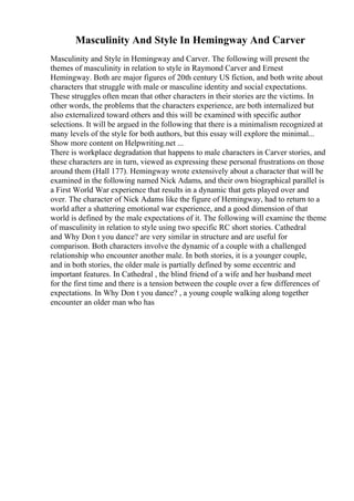 Masculinity And Style In Hemingway And Carver
Masculinity and Style in Hemingway and Carver. The following will present the
themes of masculinity in relation to style in Raymond Carver and Ernest
Hemingway. Both are major figures of 20th century US fiction, and both write about
characters that struggle with male or masculine identity and social expectations.
These struggles often mean that other characters in their stories are the victims. In
other words, the problems that the characters experience, are both internalized but
also externalized toward others and this will be examined with specific author
selections. It will be argued in the following that there is a minimalism recognized at
many levels of the style for both authors, but this essay will explore the minimal...
Show more content on Helpwriting.net ...
There is workplace degradation that happens to male characters in Carver stories, and
these characters are in turn, viewed as expressing these personal frustrations on those
around them (Hall 177). Hemingway wrote extensively about a character that will be
examined in the following named Nick Adams, and their own biographical parallel is
a First World War experience that results in a dynamic that gets played over and
over. The character of Nick Adams like the figure of Hemingway, had to return to a
world after a shattering emotional war experience, and a good dimension of that
world is defined by the male expectations of it. The following will examine the theme
of masculinity in relation to style using two specific RC short stories. Cathedral
and Why Don t you dance? are very similar in structure and are useful for
comparison. Both characters involve the dynamic of a couple with a challenged
relationship who encounter another male. In both stories, it is a younger couple,
and in both stories, the older male is partially defined by some eccentric and
important features. In Cathedral , the blind friend of a wife and her husband meet
for the first time and there is a tension between the couple over a few differences of
expectations. In Why Don t you dance? , a young couple walking along together
encounter an older man who has
 
