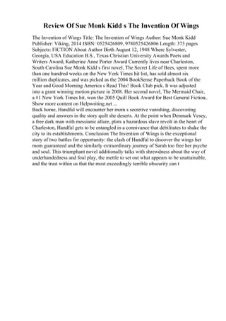 Review Of Sue Monk Kidd s The Invention Of Wings
The Invention of Wings Title: The Invention of Wings Author: Sue Monk Kidd
Publisher: Viking, 2014 ISBN: 0525426809, 9780525426806 Length: 373 pages
Subjects: FICTION About Author Birth August 12, 1948 Where Sylvester,
Georgia, USA Education B.S., Texas Christian University Awards Poets and
Writers Award; Katherine Anne Porter Award Currently lives near Charleston,
South Carolina Sue Monk Kidd s first novel, The Secret Life of Bees, spent more
than one hundred weeks on the New York Times hit list, has sold almost six
million duplicates, and was picked as the 2004 BookSense Paperback Book of the
Year and Good Morning America s Read This! Book Club pick. It was adjusted
into a grant winning motion picture in 2008. Her second novel, The Mermaid Chair,
a #1 New York Times hit, won the 2005 Quill Book Award for Best General Fiction
...
Show more content on Helpwriting.net ...
Back home, Handful will encounter her mom s secretive vanishing, discovering
quality and answers in the story quilt she deserts. At the point when Denmark Vesey,
a free dark man with messianic allure, plots a hazardous slave revolt in the heart of
Charleston, Handful gets to be entangled in a connivance that debilitates to shake the
city to its establishments. Conclusion The Invention of Wings is the exceptional
story of two battles for opportunity: the clash of Handful to discover the wings her
mom guaranteed and the similarly extraordinary journey of Sarah too free her psyche
and soul. This triumphant novel additionally talks with shrewdness about the way of
underhandedness and foul play, the mettle to set out what appears to be unattainable,
and the trust within us that the most exceedingly terrible obscurity can t
 