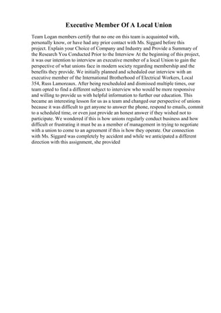 Executive Member Of A Local Union
Team Logan members certify that no one on this team is acquainted with,
personally know, or have had any prior contact with Ms. Siggard before this
project. Explain your Choice of Company and Industry and Provide a Summary of
the Research You Conducted Prior to the Interview At the beginning of this project,
it was our intention to interview an executive member of a local Union to gain the
perspective of what unions face in modern society regarding membership and the
benefits they provide. We initially planned and scheduled our interview with an
executive member of the International Brotherhood of Electrical Workers, Local
354, Russ Lamoreaux. After being rescheduled and dismissed multiple times, our
team opted to find a different subject to interview who would be more responsive
and willing to provide us with helpful information to further our education. This
became an interesting lesson for us as a team and changed our perspective of unions
because it was difficult to get anyone to answer the phone, respond to emails, commit
to a scheduled time, or even just provide an honest answer if they wished not to
participate. We wondered if this is how unions regularly conduct business and how
difficult or frustrating it must be as a member of management in trying to negotiate
with a union to come to an agreement if this is how they operate. Our connection
with Ms. Siggard was completely by accident and while we anticipated a different
direction with this assignment, she provided
 