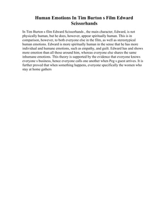 Human Emotions In Tim Burton s Film Edward
Scissorhands
In Tim Burton s film Edward Scissorhands , the main character, Edward, is not
physically human, but he does, however, appear spiritually human. This is in
comparison, however, to both everyone else in the film, as well as stereotypical
human emotions. Edward is more spiritually human in the sense that he has more
individual and humane emotions, such as empathy, and guilt. Edward has and shows
more emotion than all those around him, whereas everyone else shares the same
inhumane emotions. This theory is supported by the evidence that everyone knows
everyone s business, hence everyone calls one another when Peg s guest arrives. It is
further proved that when something happens, everyone specifically the women who
stay at home gathers
 